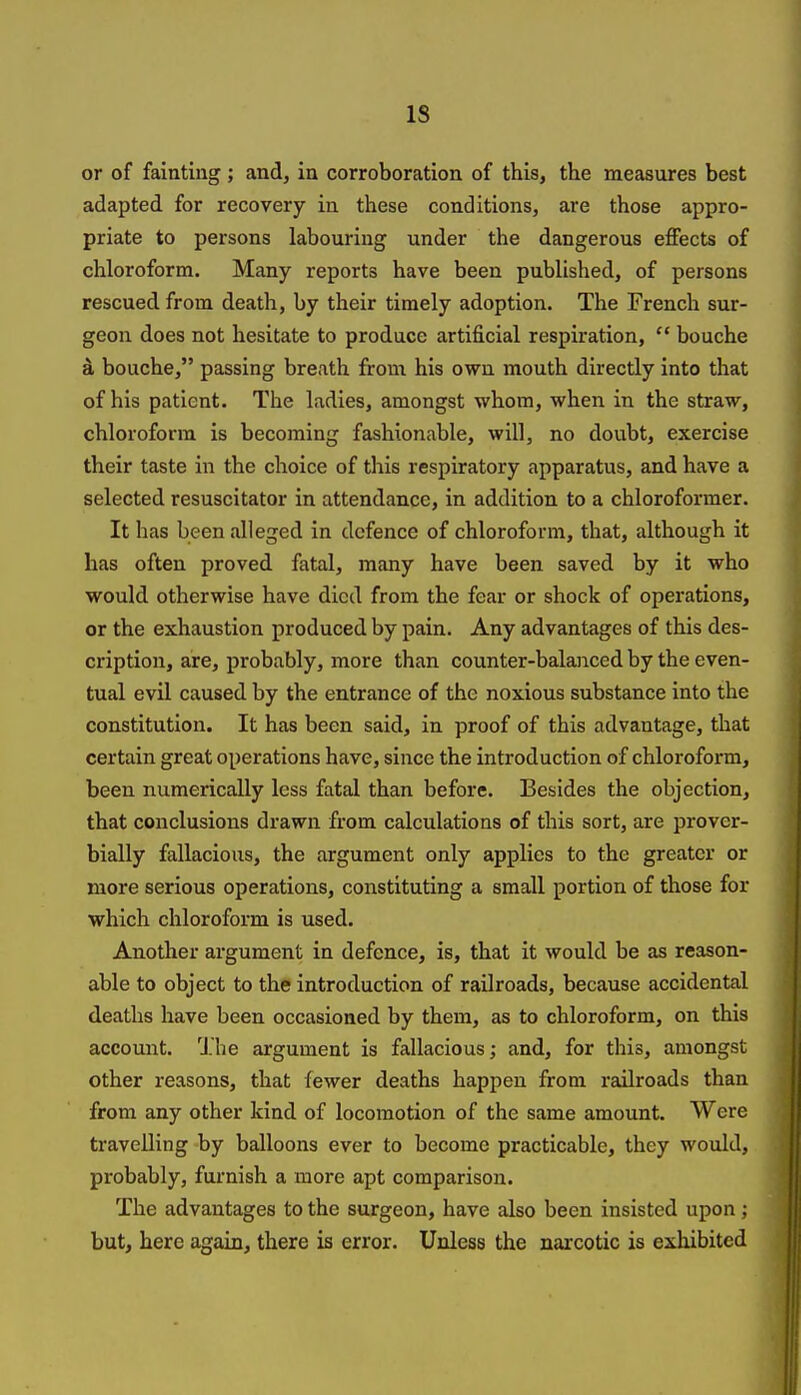 IS or of fainting ; and, in corroboration of this, the measures best adapted for recovery in these conditions, are those appro- priate to persons labouring under the dangerous effects of chloroform. Many reports have been published, of persons rescued from death, by their timely adoption. The French sur- geon does not hesitate to produce artificial respiration,  bouche a bouche, passing breath from his own mouth directly into that of his patient. The ladies, amongst whom, when in the straw, chloroform is becoming fashionable, will, no doubt, exercise their taste in the choice of this respiratory apparatus, and have a selected resuscitator in attendance, in addition to a chloroformer. It has been alleged in defence of chloroform, that, although it has often proved fatal, many have been saved by it who would otherwise have died from the fear or shock of operations, or the exhaustion produced by pain. Any advantages of this des- cription, are, probably, more than counter-balanced by the even- tual evil caused by the entrance of the noxious substance into the constitution. It has been said, in proof of this advantage, that certain great operations have, since the introduction of chloroform, been numerically less fatal than before. Besides the objection, that conclusions drawn from calculations of this sort, are prover- bially fallacious, the argument only applies to the greater or more serious operations, constituting a small portion of those for which chloroform is used. Another argument in defence, is, that it would be as reason- able to object to the introduction of railroads, because accidental deaths have been occasioned by them, as to chloroform, on this account. 'J.he argument is fallacious; and, for this, amongst other reasons, that fewer deaths happen from railroads than from any other kind of locomotion of the same amount. Were travelling by balloons ever to become practicable, they would, probably, furnish a more apt comparison. The advantages to the surgeon, have also been insisted upon; but, here again, there is error. Unless the narcotic is exhibited