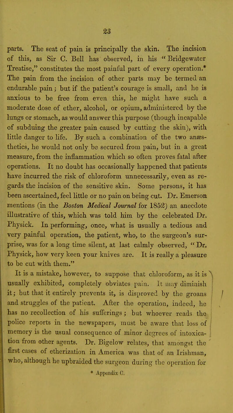 S3 parts. The seat of pain is principally the skin. The incision of this, as Sir C. Bell has observed, in his  Bridgewater Treatise, constitutes the most painful part of every operation.* The pain from the incision of other parts may be termed an endurable pain; but if the patient's courage is small, and he is anxious to be free from even this, he might have such a moderate dose of ether, alcohol, or opium, administered by the lungs or stomach, as would answer this purpose (though incapable of subduing the greater pain caused by cutting the skin), with little danger to life. By such a combination of the two anaes- thetics, he would not only be secured from pain, but in a great measure, from the inflammation which so often proves fatal after operations. It no doubt has occasionally happened that patients have incurred the risk of chloroform unnecessarily, even as re- gards the incision of the sensitive skin. Some persons, it has been ascertained, feel little or no pain on being cut. Dr. Emerson mentions (in the Boston Medical Journal for 1852) an anecdote illustrative of this, which was told him by the celebrated Dr. Physick. In performing, once, what is usually a tedious and very painful operation, the patient, who, to the surgeon's sur- prise, was for a long time silent, at last calmly observed,  Dr. Physick, how very keen your knives are. It is really a pleasure to be cut with them. It is a mistake, however, to suppose that chloroform, as it is usually exhibited, completely obviates pain. It may diminish it; but that it entirely prevents it, is disproved by the groans and struggles of the patient. After the operation, indeed, he has no recollection of his sufferings; but whoever reads the police reports in the newspapers, must be aware that loss of memory is the usual consequence of minor degrees of intoxica- tion from other agents. Dr. Bigelow relates, that amongst the first cases of etherization in America was that of an Irishman, who, although he upbraided the surgeon during the operation for