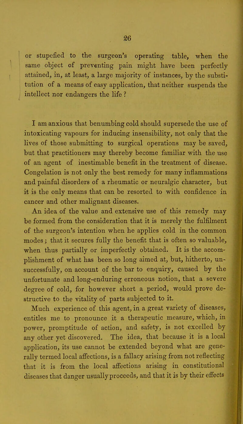 or stupefied to the surgeon's operating table, when the same object of preventing pain might have been perfectly attained, in, at least, a large majority of instances, by the substi- tution of a means of easy application, that neither suspends the intellect nor endangers the life ? I am anxious that benumbing cold should supersede the use of intoxicating vapours for inducing insensibility, not only that the lives of those submitting to surgical operations may be saved, but that practitioners may thereby become familiar with the use of an agent of inestimable benefit in the treatment of disease. Congelation is not only the best remedy for many inflammations and painful disorders of a rheumatic or neuralgic character, but it is the only means that can be resorted to with confidence in cancer and other malignant diseases. An idea of the value and extensive use of this remedy may be formed from the consideration that it is merely the fulfilment of the surgeon's intention when he applies cold in the common modes; that it secures fully the benefit that is often so valuable, when thus partially or imperfectly obtained. It is the accom- plishment of what has been so long aimed at, but, hitherto, un- successfully, on account of the bar to enquiry, caused by the unfortunate and long-enduring erroneous notion, that a severe degree of cold, for however short a period, would prove de- structive to the vitality of parts subjected to it. Much experience of this agent, in a great variety of diseases, entitles me to pronounce it a therapeutic measure, which, in power, promptitude of action, and safety, is not excelled by any other yet discovered. The idea, that because it is a local application, its use cannot be extended beyond what are gene- rally termed local affections, is a fallacy arising from not reflecting that it is from the local affections arising in constitutional diseases that danger usually proceeds, and that it is by their effects i