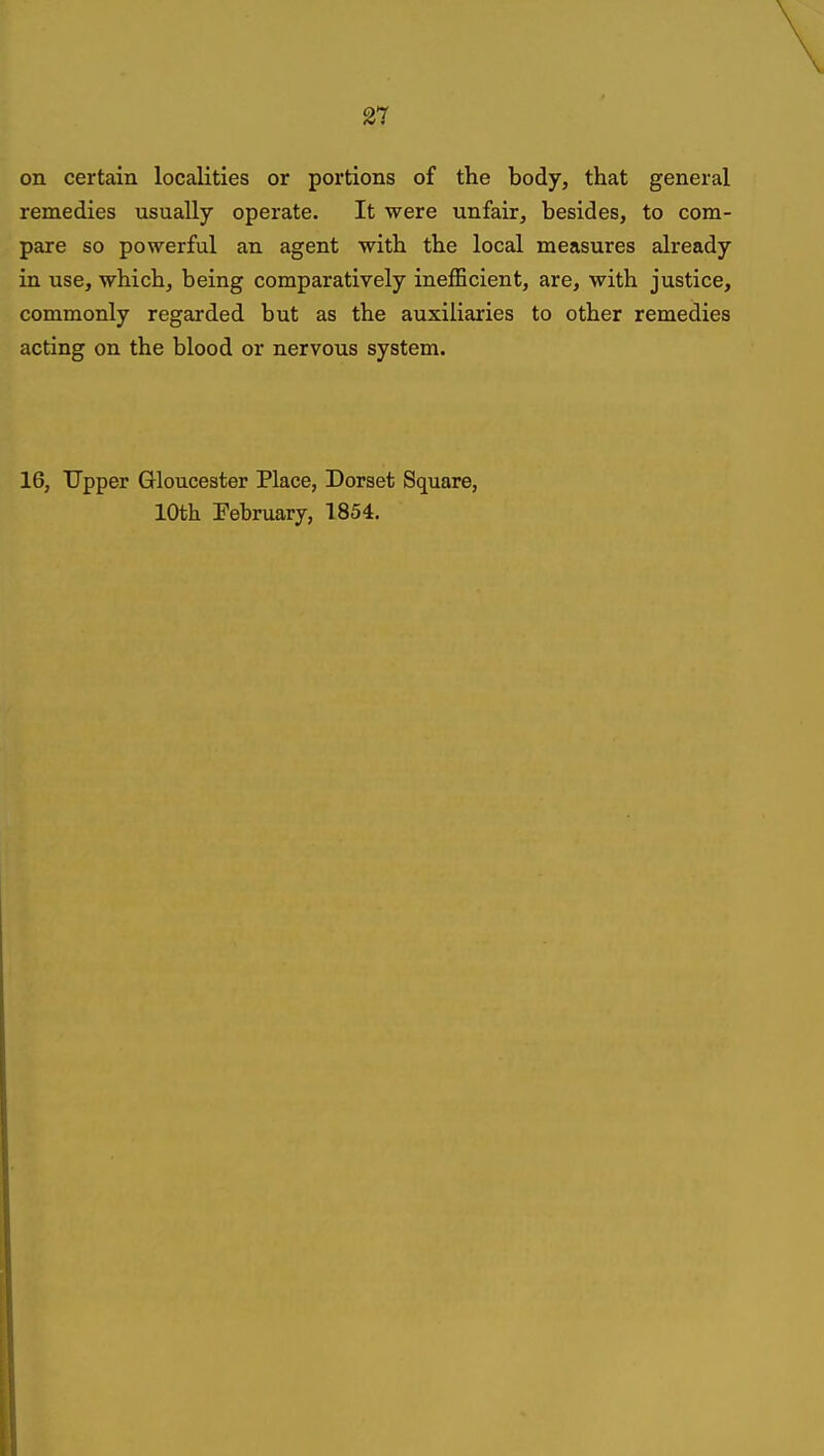 on certain localities or portions of the body, that general remedies usually operate. It were unfair, besides, to com- pare so powerful an agent with the local measures already in use, which, being comparatively inefficient, are, with justice, commonly regarded but as the auxiliaries to other remedies acting on the blood or nervous system. 16, Upper Gloucester Place, Dorset Square, 10th February, 1854.