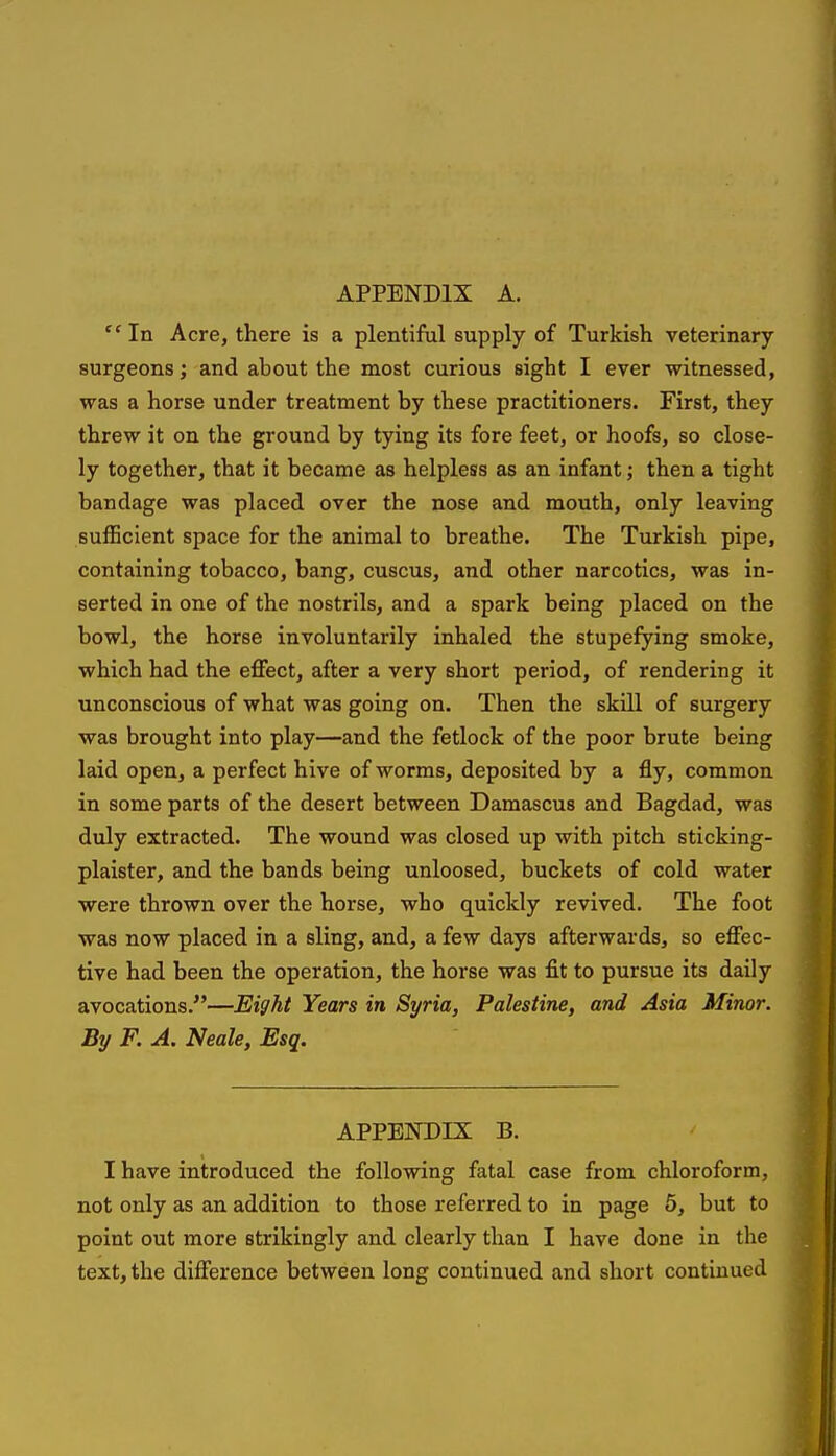  In Acre, there is a plentiful supply of Turkish veterinary surgeons; and about the most curious sight I ever witnessed, was a horse under treatment by these practitioners. First, they threw it on the ground by tying its fore feet, or hoofs, so close- ly together, that it became as helpless as an infant; then a tight bandage was placed over the nose and mouth, only leaving sufficient space for the animal to breathe. The Turkish pipe, containing tobacco, bang, cuscus, and other narcotics, was in- serted in one of the nostrils, and a spark being placed on the bowl, the horse involuntarily inhaled the stupefying smoke, which had the effect, after a very short period, of rendering it unconscious of what was going on. Then the skill of surgery was brought into play—and the fetlock of the poor brute being laid open, a perfect hive of worms, deposited by a fly, common in some parts of the desert between Damascus and Bagdad, was duly extracted. The wound was closed up with pitch sticking- plaister, and the bands being unloosed, buckets of cold water were thrown over the horse, who quickly revived. The foot was now placed in a sling, and, a few days afterwards, so effec- tive had been the operation, the horse was fit to pursue its daily avocations.—Eight Years in Syria, Palestine, and Asia Minor. By F. A. Neale, Esq. APPENDIX B. I have introduced the following fatal case from chloroform, not only as an addition to those referred to in page 6, but to point out more strikingly and clearly than I have done in the text, the difference between long continued and short continued