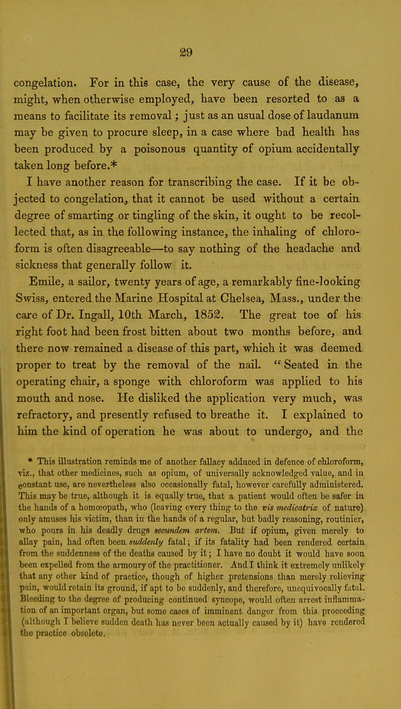 congelation. For in this case, the very cause of the disease, might, when otherwise employed, have been resorted to as a means to facilitate its removal; just as an usual dose of laudanum may be given to procure sleep, in a case where bad health has been produced by a poisonous quantity of opium accidentally taken long before.* I have another reason for transcribing the case. If it be ob- jected to congelation, that it cannot be used without a certain degree of smarting or tingling of the skin, it ought to be recol- lected that, as in the following instance, the inhaling of chloro- form is often disagreeable—to say nothing of the headache and sickness that generally follow it. Emile, a saUor, twenty years of age, a remarkably fine-looking Swiss, entered the Marine Hospital at Chelsea, Mass., under the care of Dr. Ingall, 10th March, 1852. The great toe of his right foot had been frost bitten about two months before, and there now remained a disease of this part, which it was deemed proper to treat by the removal of the nail.  Seated in the operating chair, a sponge with chloroform was applied to his mouth and nose. He disliked the application very much, was refractory, and presently refused to breathe it. I explained to him the kind of operation he was about to undergo, and the • This illustration reminds me of another fallacy adduced in defence of cUoroform, viz., that other medicines, such as opium, of universally acknowledged value, and in constant use, are nevertheless also occasionally fatal, however carefully administered. This may he trae, although it is equally true, that a patient would often be safer in the hands of a homoeopath, who (leaving every thing to the vis medicatrix of nature) only amuses his victim, than in the hands of a regular, but badly reasoning, routinicr, who pours in his deadly drugs seoundem artem. But if opium, given merely to allay pain, had often been suddenly fatal; if its fatality had been rendered certain from the suddenness of the deaths caused by it; I have no doubt it would have soon been expelled from the armoury of the practitioner. And I think it extremely unlikely that any other kind of practice, though of higher pretensions than merely reUoving pain, would retain its ground, if apt to be suddenly, and therefore, unequivocally fatal. Bleeding to the degree of producing continued syncope, would often arrest inflamma- tion of an important organ, but some cases of imminent danger from this proceeding (although I believe sudden death has never been actually caused by it) have rendered the practice obsolete.