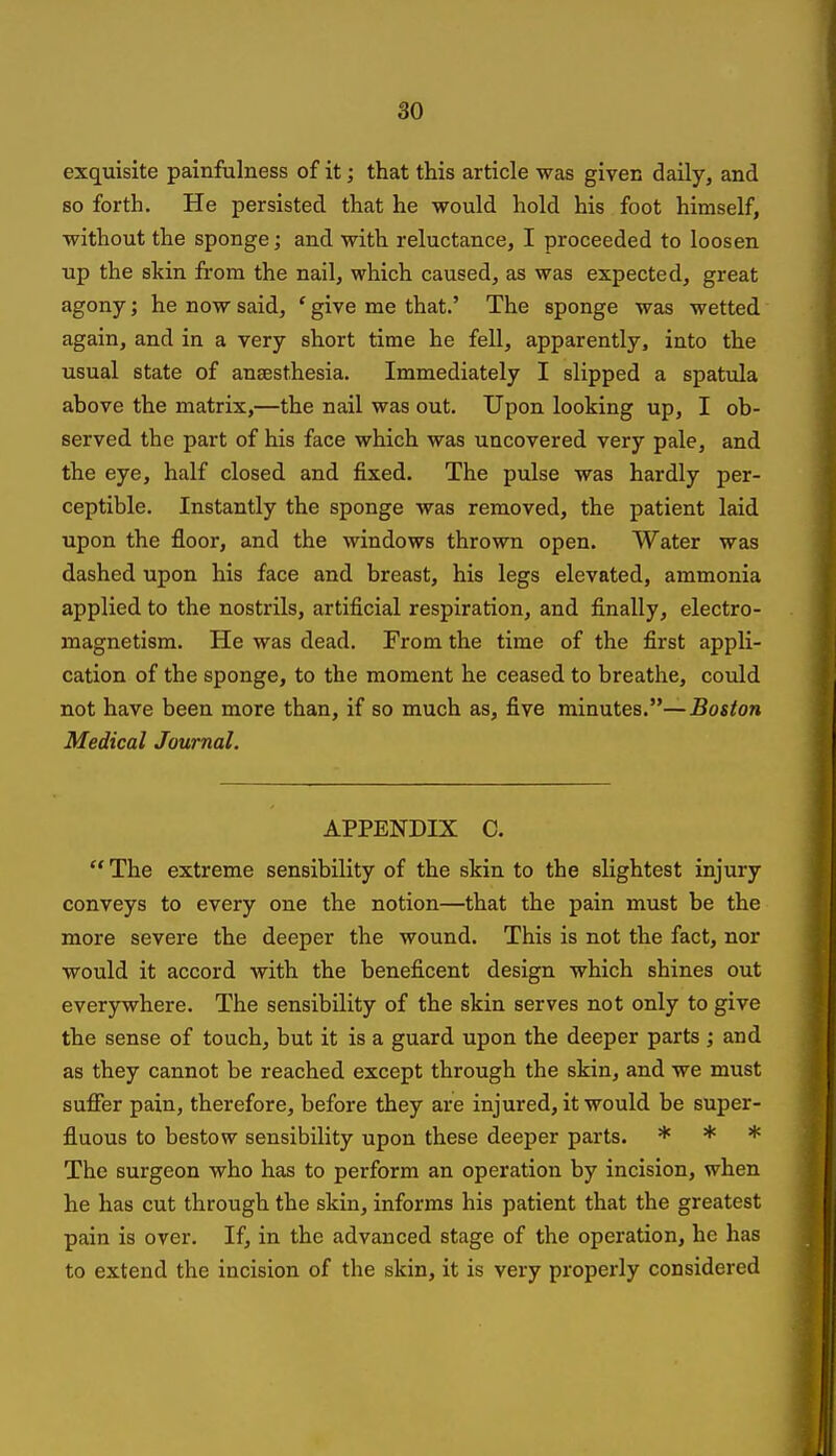 exquisite painfalness of it; that this article was given daily, and so forth. He persisted that he would hold his foot himself, without the sponge; and with reluctance, I proceeded to loosen up the skin from the nail, which caused, as was expected, great agony; he now said, ' give me that.' The sponge was wetted again, and in a very short time he fell, apparently, into the usual state of ansesthesia. Immediately I slipped a spatula ahove the matrix,—the nail was out. Upon looking up, I ob- served the part of his face which was uncovered very pale, and the eye, half closed and fixed. The pulse was hardly per- ceptible. Instantly the sponge was removed, the patient laid upon the floor, and the windows thrown open. Water was dashed upon his face and breast, his legs elevated, ammonia applied to the nostrils, artificial respiration, and finally, electro- magnetism. He was dead. From the time of the first appli- cation of the sponge, to the moment he ceased to breathe, could not have been more than, if so much as, five minutes.—Boston Medical Journal. APPENDIX C. The extreme sensibility of the skin to the slightest injury conveys to every one the notion—that the pain must be the more severe the deeper the wound. This is not the fact, nor would it accord with the beneficent design which shines out everywhere. The sensibility of the skin serves not only to give the sense of touch, but it is a guard upon the deeper parts ; and as they cannot be reached except through the skin, and we must suflfer pain, therefore, before they are injured, it would be super- fluous to bestow sensibility upon these deeper parts. * * * The surgeon who has to perform an operation by incision, when he has cut through the skin, informs his patient that the greatest pain is over. If, in the advanced stage of the operation, he has to extend the incision of the skin, it is very properly considered