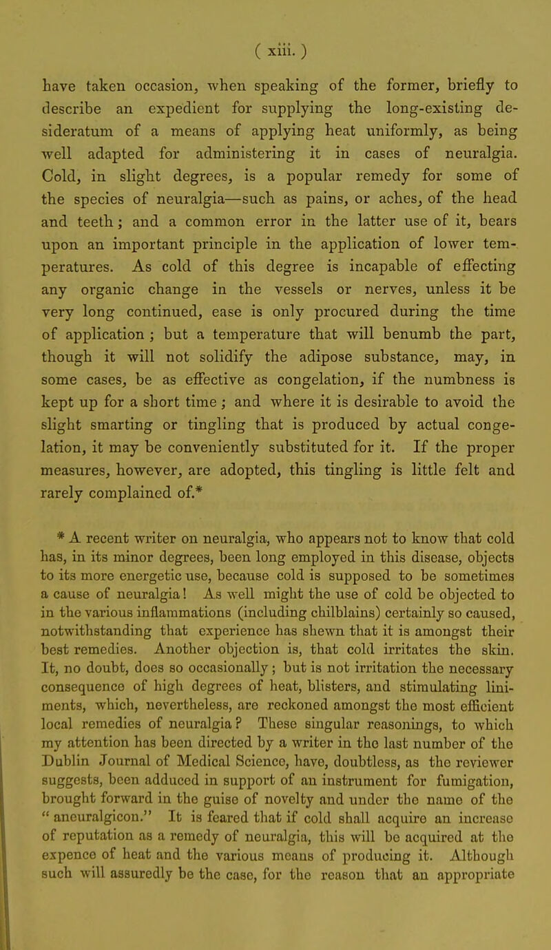 have taken occasion, when speaking of the former, briefly to describe an expedient for supplying the long-existing de- sideratum of a means of applying heat uniformly, as being well adapted for administering it in cases of neuralgia. Cold, in slight degrees, is a popular remedy for some of the species of neuralgia—such as pains, or aches, of the head and teeth.; and a common error in the latter use of it, bears upon an important principle in the application of lower tem- peratures. As cold of this degree is incapable of effecting any organic change in the vessels or nerves, unless it be very long continued, ease is only procured during the time of application ; but a temperature that will benumb the part, though it will not solidify the adipose substance, may, in some cases, be as effective as congelation, if the numbness is kept up for a short time; and where it is desirable to avoid the slight smarting or tingling that is produced by actual conge- lation, it may be conveniently substituted for it. If the proper measures, however, are adopted, this tingling is little felt and rarely complained of.* * A recent writer on neuralgia, who appears not to know that cold has, in its minor degrees, been long employed in this disease, objects to its more energetic use, because cold is supposed to be sometimes a cause of neuralgia! As well might the use of cold be objected to in the various inflammations (including chilblains) certainly so caused, notwithstanding that experience has shewn that it is amongst their best remedies. Another objection is, that cold irritates the skin. It, no doubt, does so occasionally; but is not irritation the necessary consequence of high degrees of heat, blisters, and stimulating lini- ments, which, nevertheless, are reckoned amongst the most efficient local remedies of neuralgia ? These singular reasonings, to which my attention has been directed by a writer in the last number of the Dublin Journal of Medical Science, have, doubtless, as the reviewer suggests, been adduced in support of an instrument for fumigation, brought forward in the guise of novelty and under the name of the  ancuralgicou. It is feared that if cold shall acquire an increase of reputation as a remedy of neuralgia, this will be acquired at the expence of heat and the various moans of producing it. Although such will assuredly be the case, for the reason that an appropriate