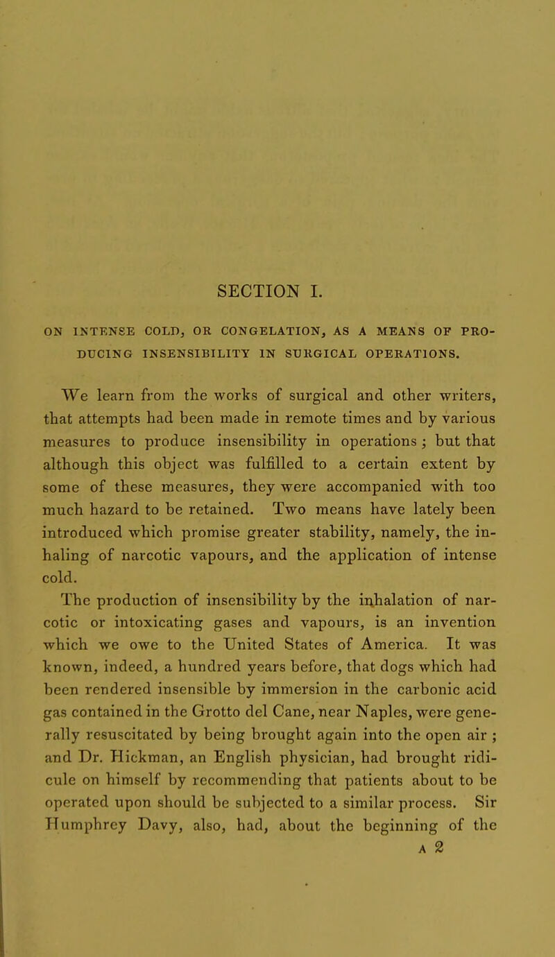 ON INTKNSE COLD, OR CONGELATION, AS A MEANS OF PRO- DUCING INSENSIBILITY IN SURGICAL OPERATIONS. We learn from the works of surgical and other writers, that attempts had been made in remote times and by various measures to produce insensibility in operations ; but that although this object was fulfilled to a certain extent by some of these measures, they were accompanied with too much hazard to be retained. Two means have lately been introduced which promise greater stability, namely, the in- haling of narcotic vapours, and the application of intense cold. The production of insensibility by the inhalation of nar- cotic or intoxicating gases and vapours, is an invention which we owe to the United States of America. It was known, indeed, a hundred years before, that dogs which had been rendered insensible by immersion in the carbonic acid gas contained in the Grotto del Cane, near Naples, were gene- rally resuscitated by being brought again into the open air ; and Dr. Hickman, an English physician, had brought ridi- cule on himself by recommending that patients about to be operated upon should be subjected to a similar process. Sir Humphrey Davy, also, had, about the beginning of the A 2