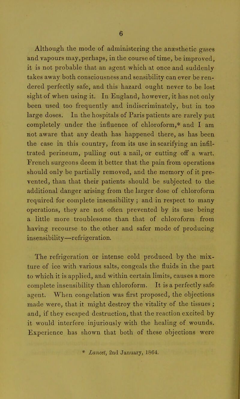 Although the mode of administering the anaesthetic gases and vapours may,perhaps, in the course of time, be improved, it is not probable that an agent which at once and suddenly takes away both consciousness and sensibility can ever be ren- dered perfectly safe, and this hazard ought never to be lost sight of when using it. In England, however, it has not only been used too frequently and indiscriminately, but in too large doses. In the hospitals of Paris patients are rarely put completely under the influence of chloroform,* and I am not aware that any death has happened there, as has been the case in this country, from its use in scarifying an infil- trated perineum, pulling out a nail, or cutting off a wart. French surgeons deem it better that the pain from operations should only be partially removed, and the memory of it pre- vented, than that their patients should be subjected to the additional danger arising from the larger dose of chloroform required for complete insensibility ; and in respect to many operations, they are not often prevented by its use being a little more troublesome than that of chloroform from having recoui'se to the other and safer mode of producing insensibility—refrigeration. The refrigeration or intense cold produced by the mix- ture of ice with various salts, congeals the fluids in the part to which it is applied, and within certain limits, causes a more complete insensibility than chloroform. It is a perfectly safe agent. When congelation was first proposed, the objections made were, that it might destroy the vitality of the tissues ; and, if they escaped destruction, that the reaction excited by it would interfere injuriously with the healing of wounds. Experience has shown that both of these objections were * Lancet, 2nd January, 1864.