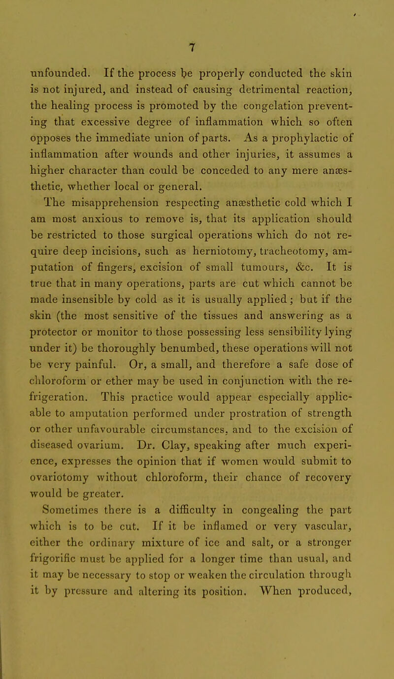 unfounded. If the process be properly conducted the skin is not injured, and instead of causing detrimental reaction, the healing process is promoted by the congelation prevent- ing that excessive degree of inflammation which so often opposes the immediate union of parts. As a prophylactic of inflammation after wounds and other injuries, it assumes a higher character than could be conceded to any mere anaes- thetic, whether local or general. The misapprehension respecting anaesthetic cold which I am most anxious to remove is, that its application should be restricted to those surgical operations which do not re- quire deep incisions, such as herniotomy, tracheotomy, am- putation of fingers, excision of small tumours, &c. It is true that in many operations, parts are cut which cannot be made insensible by cold as it is usually applied; but if the skin (the most sensitive of the tissues and answering as a protector or monitor to those possessing less sensibility lying under it) be thoroughly benumbed, these operations will not be very painful. Or, a small, and therefore a safe dose of chloroform or ether may be used in conjunction with the re- frigeration. This practice would appear especially applic- able to amputation performed under prostration of strength or other unfavourable circumstances, and to the excision of diseased ovarium. Dr. Clay, speaking after much experi- ence, expresses the opinion that if women would submit to ovariotomy without chloroform, their chance of recovery would be greater. Sometimes there is a difficulty in congealing the part which is to be cut. If it be inflamed or very vascular, either the ordinary mixture of ice and salt, or a stronger frigorific must be applied for a longer time than usual, and it may be necessary to stop or weaken the circulation through it by pressure and altering its position. When produced,