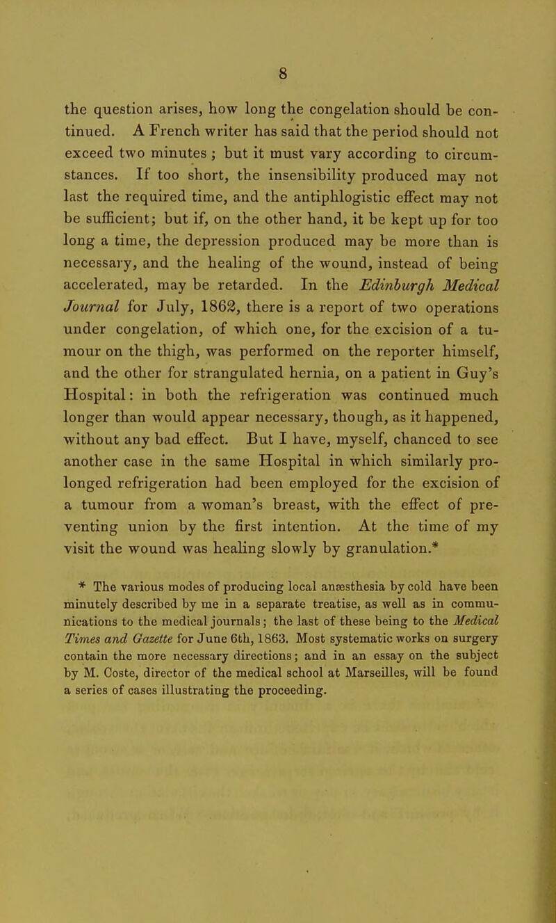 the question arises, how long the congelation should be con- tinued. A French writer has said that the period should not exceed two minutes ; but it must vary according to circum- stances. If too short, the insensibility produced may not last the required time, and the antiphlogistic effect may not be sufficient; but if, on the other hand, it be kept up for too long a time, the depression produced may be more than is necessary, and the healing of the wound, instead of being accelerated, may be retarded. In the Edinburgh Medical Journal for July, 1862, there is a report of two operations under congelation, of which one, for the excision of a tu- mour on the thigh, was performed on the reporter himself, and the other for strangulated hernia, on a patient in Guy's Hospital: in both the refrigeration was continued much longer than would appear necessary, though, as it happened, without any bad effect. But I have, myself, chanced to see another case in the same Hospital in which similarly pro- longed refrigeration had been employed for the excision of a tumour from a woman's breast, with the effect of pre- venting union by the first intention. At the time of my visit the wound was healing slowly by granulation.* * The various modes of producing local anaesthesia hy cold have been minutely described by me in a separate treatise, as well as in commu- nications to the medical journals; the last of these being to the Medical Times and Gazette for June 6th, 1863. Most systematic works on surgery contain the more necessary directions; and in an essay on the subject by M. Coste, director of the medical school at Marseilles, will be found a series of cases illustrating the proceeding.