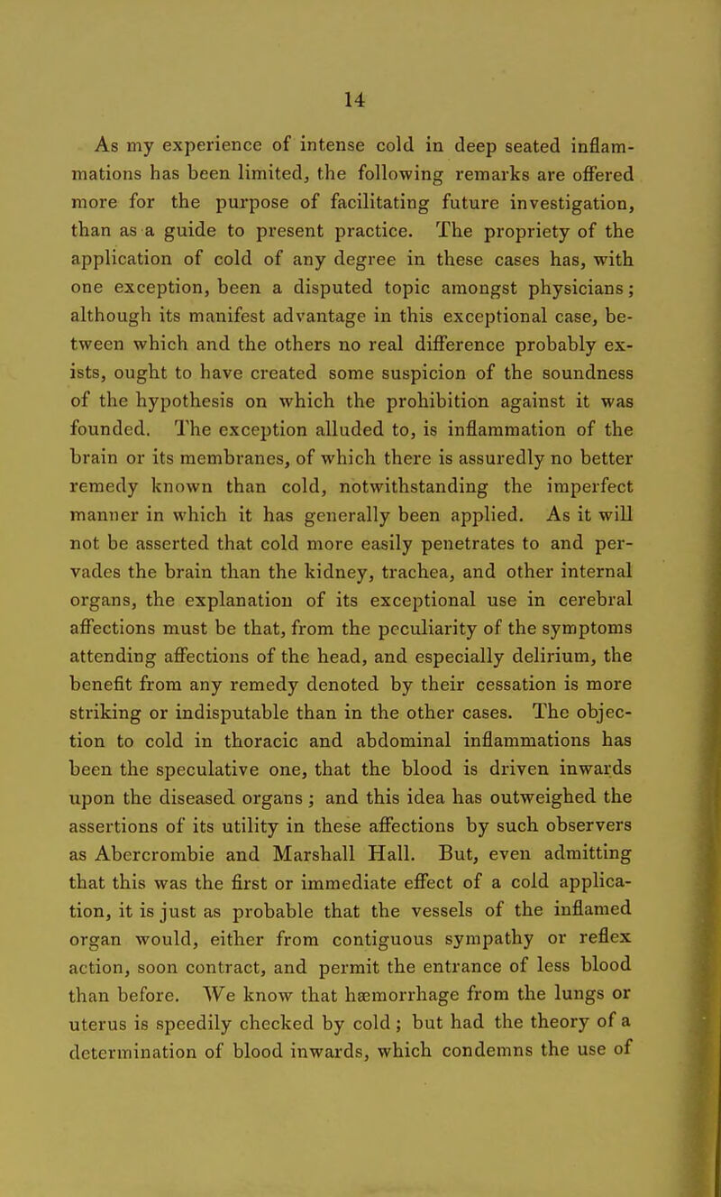 As my experience of intense cold in deep seated inflam- mations has been limited, the following remarks are offered more for the purpose of facilitating future investigation, than as a guide to present practice. The propriety of the application of cold of any degree in these cases has, with one exception, been a disputed topic amongst physicians; although its manifest advantage in this exceptional case, be- tween which and the others no real difference probably ex- ists, ought to have created some suspicion of the soundness of the hypothesis on which the prohibition against it was founded. The exception alluded to, is inflammation of the brain or its membranes, of which there is assuredly no better remedy known than cold, notwithstanding the imperfect manner in which it has generally been applied. As it will not be asserted that cold more easily penetrates to and per- vades the brain than the kidney, trachea, and other internal organs, the explanation of its exceptional use in cerebral affections must be that, from the peculiarity of the symptoms attending affections of the head, and especially delirium, the benefit from any remedy denoted by their cessation is more striking or indisputable than in the other cases. The objec- tion to cold in thoracic and abdominal inflammations has been the speculative one, that the blood is driven inwards upon the diseased organs; and this idea has outweighed the assertions of its utility in these affections by such observers as Abercrombie and Marshall Hall. But, even admitting that this was the first or immediate effect of a cold applica- tion, it is just as probable that the vessels of the inflamed organ would, either from contiguous sympathy or reflex action, soon contract, and permit the entrance of less blood than before. We know that haemorrhage from the lungs or uterus is speedily checked by cold ; but had the theory of a determination of blood inwards, which condemns the use of