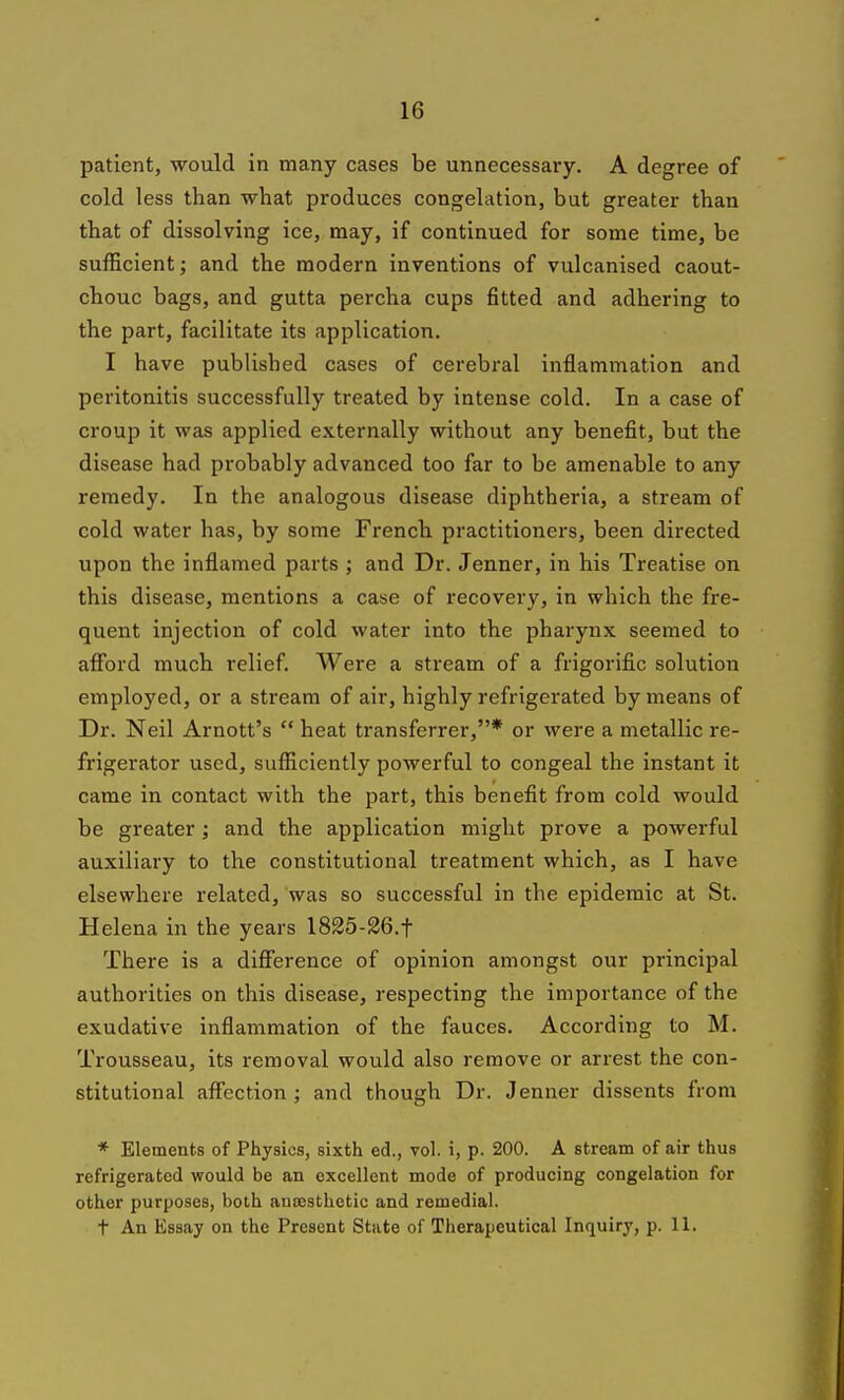 patient, would in many cases be unnecessary. A degree of cold less than what produces congelation, but greater than that of dissolving ice, may, if continued for some time, be sufficient; and the modern inventions of vulcanised caout- chouc bags, and gutta percha cups fitted and adhering to the part, facilitate its application. I have published cases of cerebral inflammation and peritonitis successfully treated by intense cold. In a case of croup it was applied externally without any benefit, but the disease had probably advanced too far to be amenable to any remedy. In the analogous disease diphtheria, a stream of cold water has, by some French practitioners, been directed upon the inflamed parts ; and Dr. Jenner, in his Treatise on this disease, mentions a case of recovery, in which the fre- quent injection of cold water into the pharynx seemed to aff'ord much relief. Were a stream of a frigorific solution employed, or a stream of air, highly refrigerated by means of Dr. Neil Arnott's  heat transferrer,* or were a metallic re- frigerator used, sufficiently powerful to congeal the instant it came in contact with the part, this benefit from cold would be greater; and the application might prove a powerful auxiliary to the constitutional treatment which, as I have elsewhere related, was so successful in the epidemic at St. Helena in the years 1825-26.t There is a difference of opinion amongst our principal authorities on this disease, respecting the importance of the exudative inflammation of the fauces. According to M. Trousseau, its removal would also remove or arrest the con- stitutional affection; and though Dr. Jenner dissents from * Elements of Physics, sixth ed., vol. i, p. 200. A stream of air thus refrigerated would be an excellent mode of producing congelation for other purposes, both auresthetic and remedial. t An Essay on the Present State of Therapeutical Inquiry, p. 11.