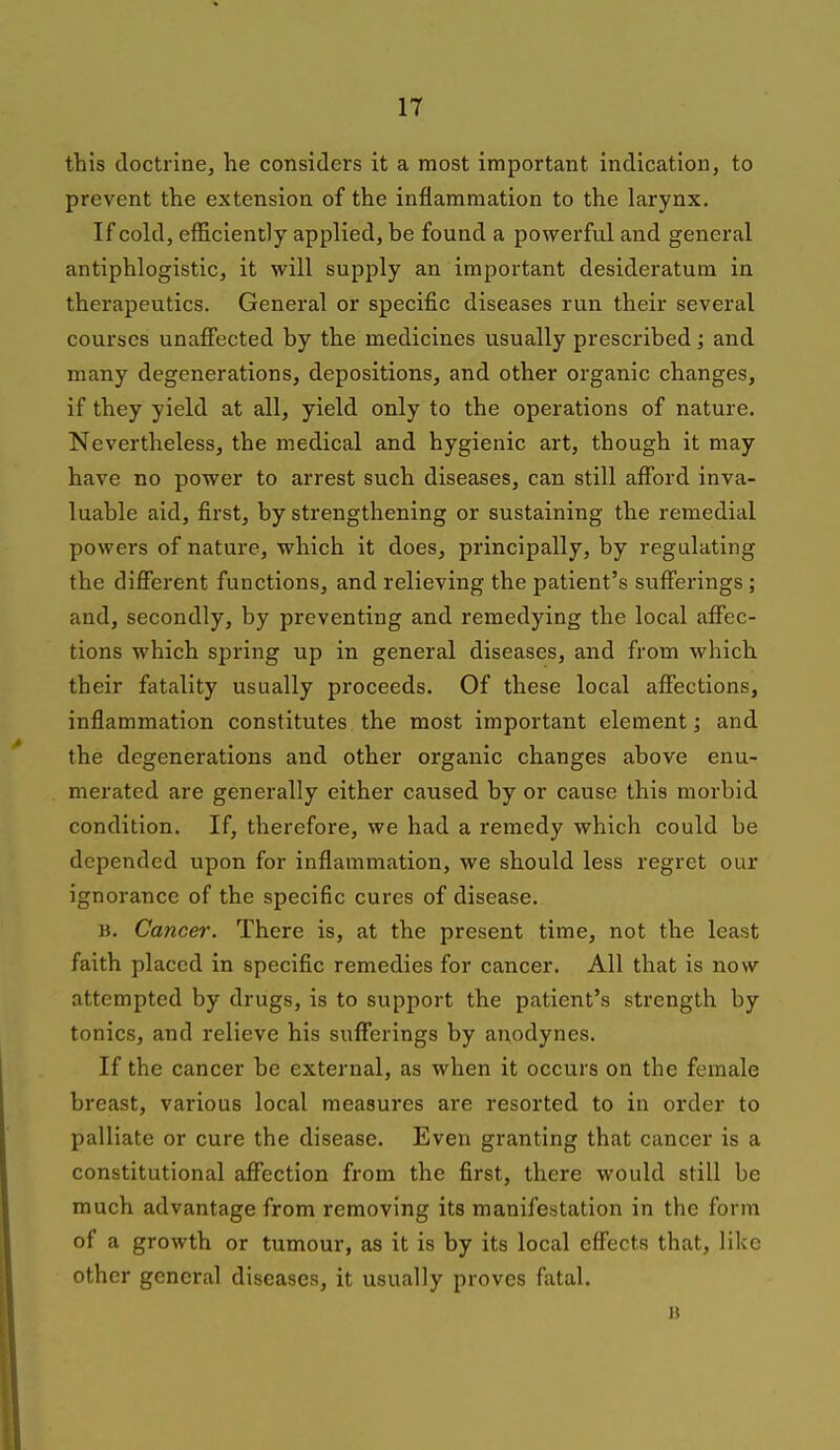 this doctrine, he considers it a most important indication, to prevent the extension of the inflammation to the larynx. If cold, efficiently applied, be found a powerful and general antiphlogistic, it will supply an important desideratum in therapeutics. General or specific diseases run their several courses unaffected by the medicines usually prescribed; and many degenerations, depositions, and other organic changes, if they yield at all, yield only to the operations of nature. Nevertheless, the medical and hygienic art, though it may have no power to arrest such diseases, can still afford inva- luable aid, first, by strengthening or sustaining the remedial powers of nature, which it does, principally, by regulating the different functions, and relieving the patient's sufferings ; and, secondly, by preventing and remedying the local affec- tions which spring up in general diseases, and from which their fatality usually proceeds. Of these local affections, inflammation constitutes the most important element; and the degenerations and other organic changes above enu- merated are generally either caused by or cause this morbid condition. If, therefore, we had a remedy which could be depended upon for inflammation, we should less regret our ignorance of the specific cures of disease. B. Cancer. There is, at the present time, not the least faith placed in specific remedies for cancer. All that is now attempted by drugs, is to support the patient's strength by tonics, and relieve his sufferings by anodynes. If the cancer be external, as when it occurs on the female breast, various local measures are resorted to in order to palliate or cure the disease. Even granting that cancer is a constitutional affection from the first, there would still be much advantage from removing its manifestation in the form of a growth or tumour, as it is by its local effects that, like other general diseases, it usually proves fatal. H