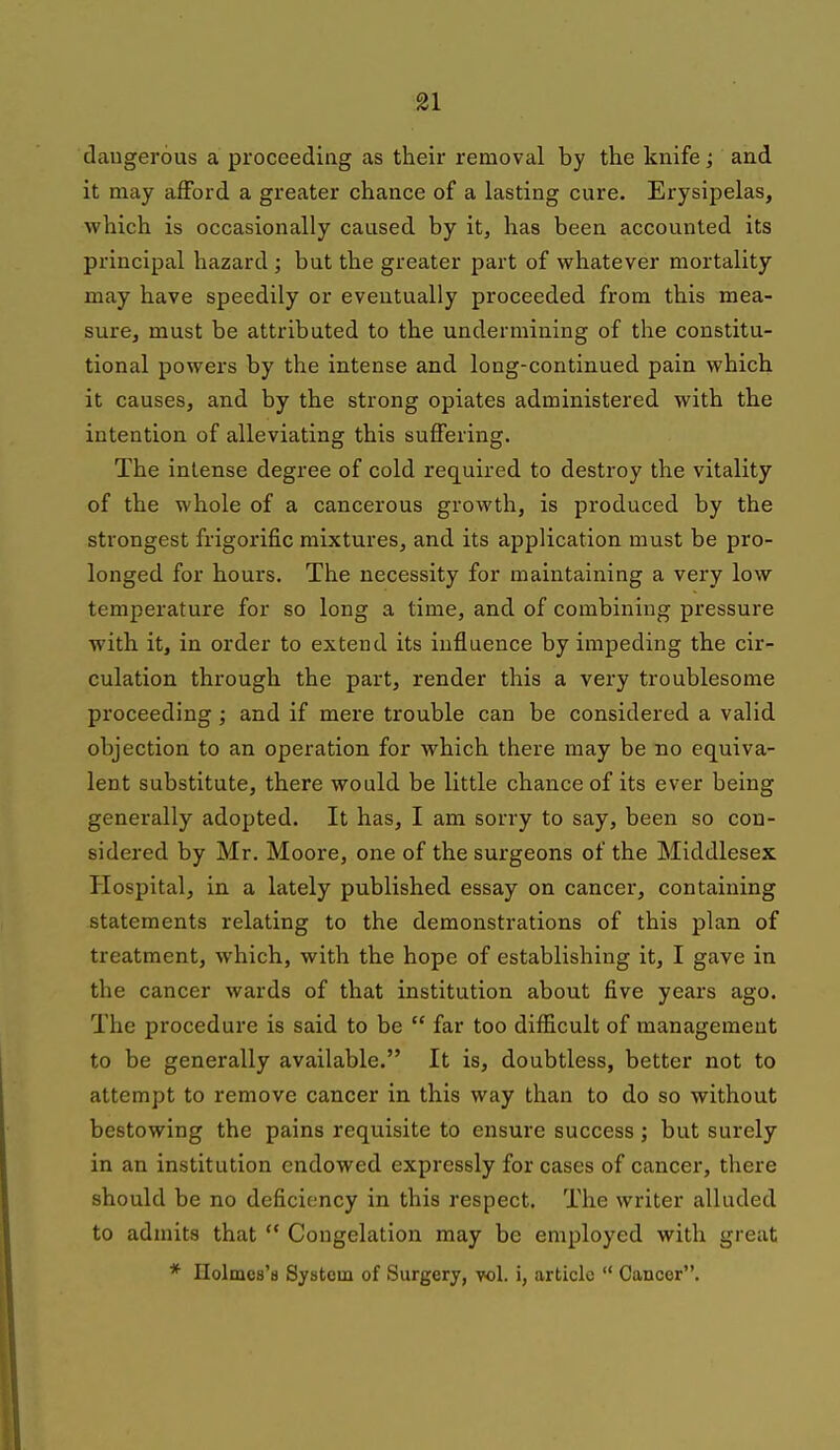 daugerous a proceeding as their removal by the knife; and it may afford a greater chance of a lasting cure. Erysipelas, which is occasionally caused by it, has been accounted its principal hazard ; but the greater part of whatever mortality may have speedily or eventually proceeded from this mea- sure, must be attributed to the undermining of the constitu- tional powers by the intense and long-continued pain which it causes, and by the strong opiates administered with the intention of alleviating this suflfering. The intense degree of cold rec[uired to destroy the vitality of the whole of a cancerous growth, is produced by the strongest frigorific mixtures, and its application must be pro- longed for hours. The necessity for maintaining a very low temperature for so long a time, and of combining pressure with, it, in order to extend its influence by impeding the cir- culation through the part, render this a very troublesome proceeding; and if mere trouble can be considered a valid objection to an operation for which there may be no equiva- lent substitute, there would be little chance of its ever being generally adopted. It has, I am sorry to say, been so con- sidered by Mr. Moore, one of the surgeons of the Middlesex Hospital, in a lately published essay on cancer, containing statements relating to the demonstrations of this plan of treatment, which, with the hope of establishing it, I gave in the cancer wards of that institution about five years ago. The procedure is said to be  far too difficult of management to be generally available. It is, doubtless, better not to attempt to remove cancer in this way than to do so without bestowing the pains requisite to ensure success; but surely in an institution endowed expressly for cases of cancer, there should be no deficiency in this respect. The writer alluded to admits that  Congelation may be employed with great * Holmes's System of Surgery, vol. i, article  Cancer.