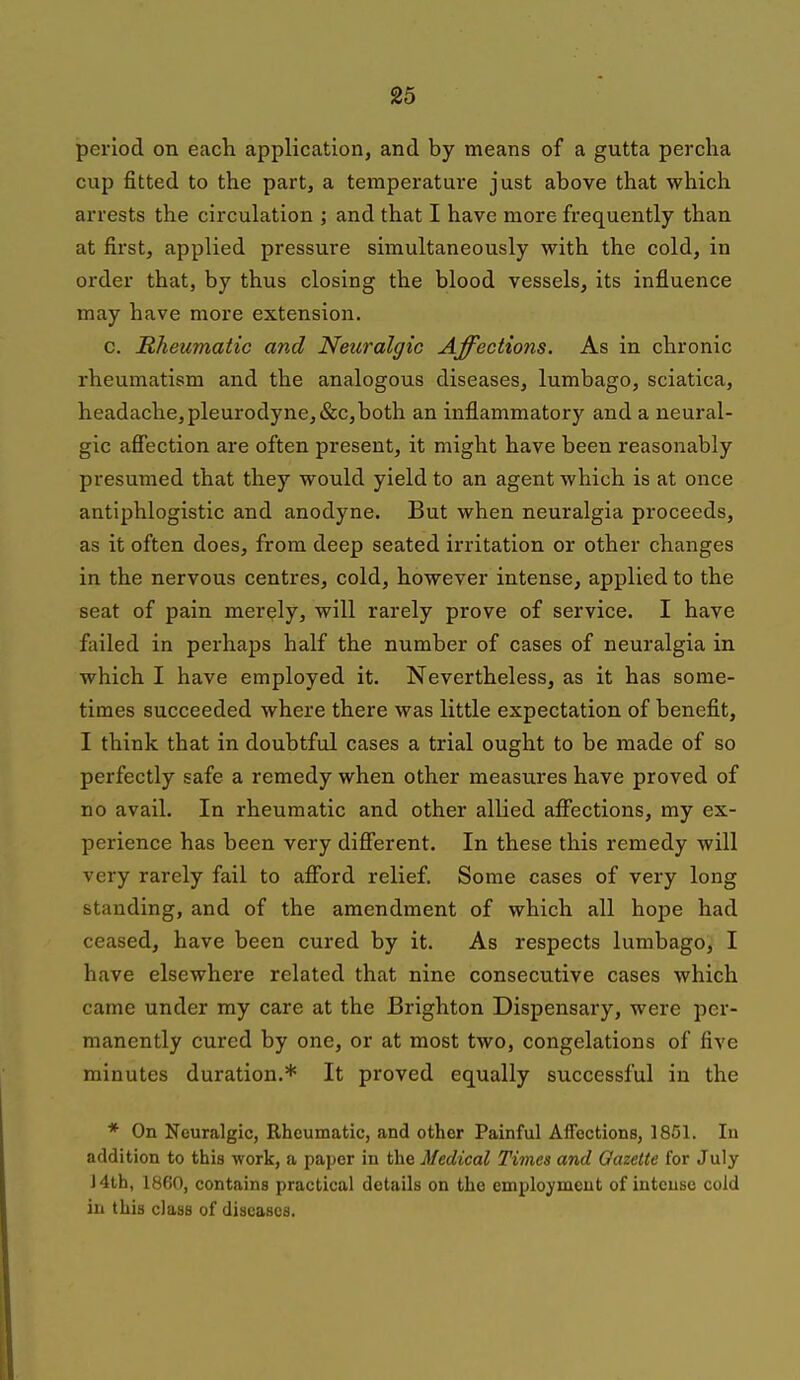 period on each application, and by means of a gutta percha cup fitted to the part, a temperature just above that which arrests the circulation ; and that I have more frequently than at first, applied pressure simultaneously with the cold, in order that, by thus closing the blood vessels, its influence may have more extension. c. Rheumatic and Neuralgic Affections. As in chronic rheumatism and the analogous diseases, lumbago, sciatica, headache, pleurodyne,&c,both an inflammatory and a neural- gic affection are often present, it might have been reasonably presumed that they would yield to an agent which is at once antiphlogistic and anodyne. But when neuralgia proceeds, as it often does, from deep seated irritation or other changes in the nervous centres, cold, however intense, applied to the seat of pain merely, will rarely prove of service. I have ftiiled in perhaps half the number of cases of neuralgia in which I have employed it. Nevertheless, as it has some- times succeeded where there was little expectation of benefit, I think that in doubtful cases a trial ought to be made of so perfectly safe a remedy when other measures have proved of no avail. In rheumatic and other allied affections, my ex- perience has been very diff'erent. In these this remedy will very rarely fail to aflTord relief. Some cases of very long standing, and of the amendment of which all hope had ceased, have been cured by it. As respects lumbago, I have elsewhere related that nine consecutive cases which came under my care at the Brighton Dispensary, were per- manently cured by one, or at most two, congelations of five minutes duration.* It proved equally successful in the * On Neuralgic, Rheumatic, and other Painful Affections, 1851. lu addition to this work, a paper in the Medical Times and Gazette for July J 4th, 1860, contains practical details on the employment of intense cold in this class of diseases.