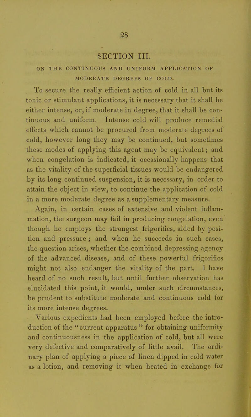 SECTION III. ON THE CONTIKUOUS AND TJNIFOKM APPLICATION OF MODERATE DEGREES OF COLD. To secure the really efficient action of cold in all but its tonic or stimulant applications, it is necessary that it shall be either intense, or, if moderate in degree, that it shall be con- tinuous and uniform. Intense cold will produce remedial effects which cannot be procured from moderate degrees of cold, however long they may be continued, but sometimes these modes of applying this agent may be equivalent; and when congelation is indicated, it occasionally happens that as the vitality of the superficial tissues would be endangered by its long continued suspension, it is necessary, in order to attain the object in view, to continue the application of cold in a more moderate degree as a supplementary measure. Again, in certain cases of extensive and violent inflam- mation, the surgeon may fail in producing congelation, even though he employs the strongest frigorifics, aided by posi- tion and pressure ; and when he succeeds in such cases, the question arises, whether the combined depressing agency of the advanced disease, and of these powerful frigorifics might not also endanger the vitality of the part. I have heard of no such result, but until further observation has elucidated this point, it would, under such circumstances, be prudent to substitute moderate and continuous cold for its more intense degrees. Various expedients had been employed before the intro- duction of the current apparatus  for obtaining uniformity and continuousness in the application of cold, but all were very defective and comparatively of little avail. The ordi- nary plan of applying a piece of linen dipped in cold water as a lotion, and removing it when heated in exchange for