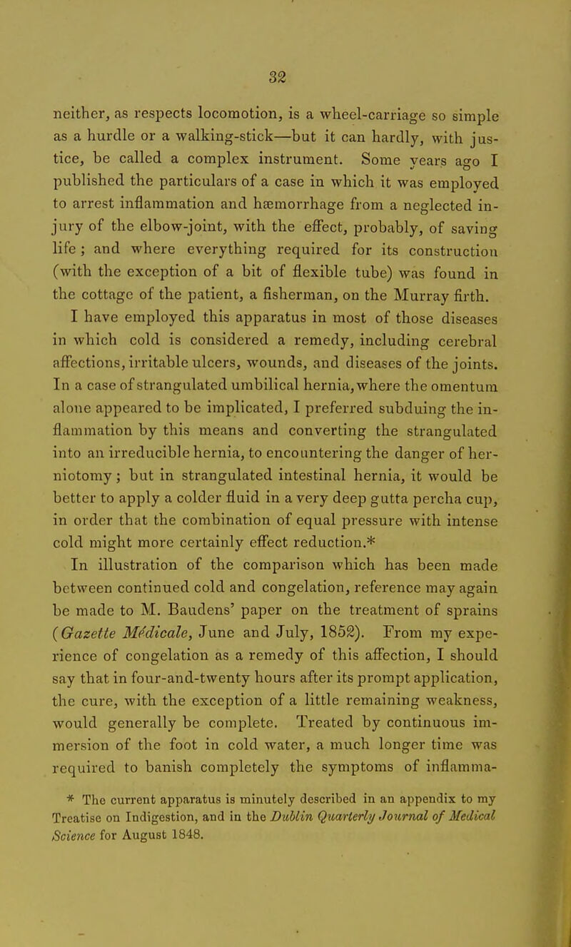 neither, as respects locomotion, is a wheel-carriage so simple as a hurdle or a walking-stick—but it can hardly, with jus- tice, be called a complex instrument. Some years ago I published the particulars of a case in which it was employed to arrest inflammation and haemorrhage from a neglected in- jury of the elbow-joint, with the eflfect, probably, of saving life; and where everything required for its construction (with the exception of a bit of flexible tube) was found in the cottage of the patient, a fisherman, on the Murray firth. I have employed this apparatus in most of those diseases in which cold is considered a remedy, including cerebral affections, irritable ulcers, wounds, and diseases of the joints. In a case of strangulated umbilical hernia, where the omentum alone appeared to be implicated, I preferred subduing the in- flammation by this means and converting the strangulated into an irreducible hernia, to encountering the danger of her- niotomy ; but in strangulated intestinal hernia, it would be better to apply a colder fluid in a very deep gutta percha cup, in order that the combination of equal pressure with intense cold might more certainly effect reduction.* In illustration of the comparison which has been made between continued cold and congelation, reference may again be made to M. Baudens' paper on the treatment of sprains (Gazette M(^dicale, June and July, 1852). From ray expe- rience of congelation as a remedy of this affection, I should say that in four-and-twenty hours after its prompt application, the cure, with the exception of a little remaining weakness, would generally be complete. Treated by continuous im- mersion of the foot in cold water, a much longer time was required to banish completely the symptoms of inflamma- * The current apparatus is minutely described in an appendix to my Treatise on Indigestion, and in the Dublin Qitarterly Journal of Medical Science for August 1848.