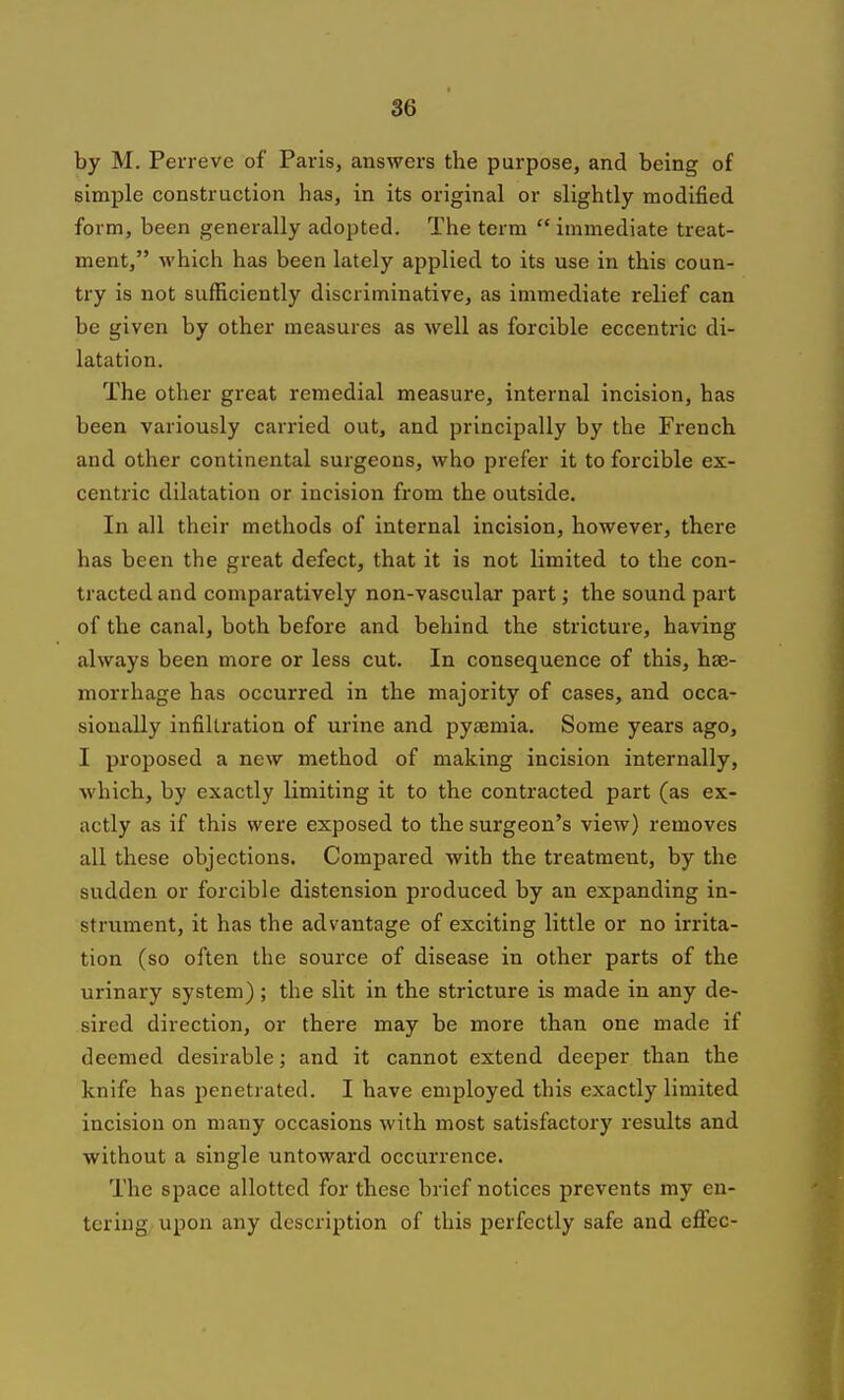 by M. Perreve of Paris, answers the purpose, and being of simple construction has, in its original or slightly modified form, been generally adopted. The term  immediate treat- ment, which has been lately applied to its use in this coun- try is not sufficiently discriminative, as immediate relief can be given by other measures as well as forcible eccentric di- latation. The other great remedial measure, internal incision, has been variously carried out, and principally by the French and other continental surgeons, who prefer it to forcible ex- centric dilatation or incision from the outside. In all their methods of internal incision, however, there has been the great defect, that it is not limited to the con- tracted and comparatively non-vascular part; the sound part of the canal, both before and behind the stricture, having always been more or less cut. In consequence of this, hae- morrhage has occurred in the majority of cases, and occa- sionally infiltration of urine and pyaemia. Some years ago, I proposed a new method of making incision internally, which, by exactly limiting it to the contracted part (as ex- actly as if this were exposed to the surgeon's view) removes all these objections. Compared with the treatment, by the sudden or forcible distension produced by an expanding in- strument, it has the advantage of exciting little or no irrita- tion (so often the source of disease in other parts of the urinary system); the slit in the stricture is made in any de- sired direction, or there may be more than one made if deemed desirable; and it cannot extend deeper than the knife has penetrated. I have employed this exactly limited incision on many occasions with most satisfactory results and without a single untoward occurrence. The space allotted for these brief notices prevents my en- tering, upon any description of this perfectly safe and efiec-