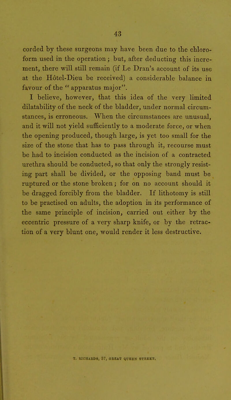 corded by these surgeons may have been due to the chloro- form used in the operation; but, after deducting this incre- ment, there will still remain (if Le Dran's account of its use at the Hotel-Dieu be received) a considerable balance in favour of the  apparatus major. I believe, however, that this idea of the very limited dilatability of the neck of the bladder, under normal circum- stances, is erroneous. When the circumstances are unusual, and it will not yield sufficiently to a moderate force, or when the opening produced, though large, is yet too small for the size of the stone that has to pass through it, recourse must be had to incision conducted as the incision of a contracted urethra should be conducted, so that only the strongly resist- ing part shall be divided, or the opposing band must be ruptured or the stone broken; for on no account should it be dragged forcibly from the bladder. If lithotomy is still to be practised on adults, the adoption in its performance of the same principle of incision, carried out either by the eccentric pressure of a very sharp knife, or by the retrac- tion of a very blunt one, would render it less destructive. T. MCBAnDg, 37, OBEJLT QUEEN STREET.