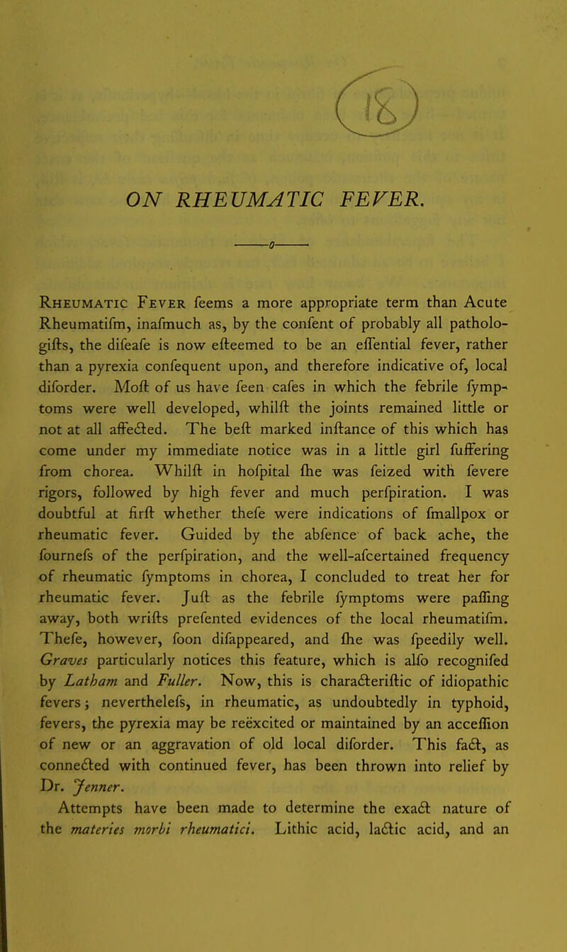 ON RHEUMATIC FEVER. ■0- Rheumatic Fever feems a more appropriate term than Acute Rheumatifm, inafmuch as, by the confent of probably all patholo- gifts, the difeafe is now efteemed to be an effential fever, rather than a pyrexia confequent upon, and therefore indicative of, local diforder. Moft of us have feen cafes in w^hich the febrile fymp- toms virere well developed, whilft the joints remained little or not at all affedted. The beft marked inftance of this which has come under my immediate notice was in a little girl fufFering from chorea. Whilft in hofpital flie was feized with fevere rigors, followed by high fever and much perfpiration. I was doubtful at firft whether thefe were indications of fmallpox or rheumatic fever. Guided by the abfence of back ache, the fournefs of the perfpiration, and the well-afcertained frequency of rheumatic fymptoms in chorea, I concluded to treat her for rheumatic fever. Juft as the febrile fymptoms were palling away, both wrifts prefented evidences of the local rheumatifm. Thefe, however, foon difappeared, and fhe was fpeedily well. Graves particularly notices this feature, which is alfo recognifed by Latham and Fuller. Now, this is charadteriftic of idiopathic fevers; neverthelefs, in rheumatic, as undoubtedly in typhoid, fevers, the pyrexia may be reexcited or maintained by an acceflion of new or an aggravation of old local diforder. This fadl, as connedted with continued fever, has been thrown into relief by Dr. 'Jenner. Attempts have been made to determine the exaft nature of the materies morbi rheumatic:. Lithic acid, ladtic acid, and an