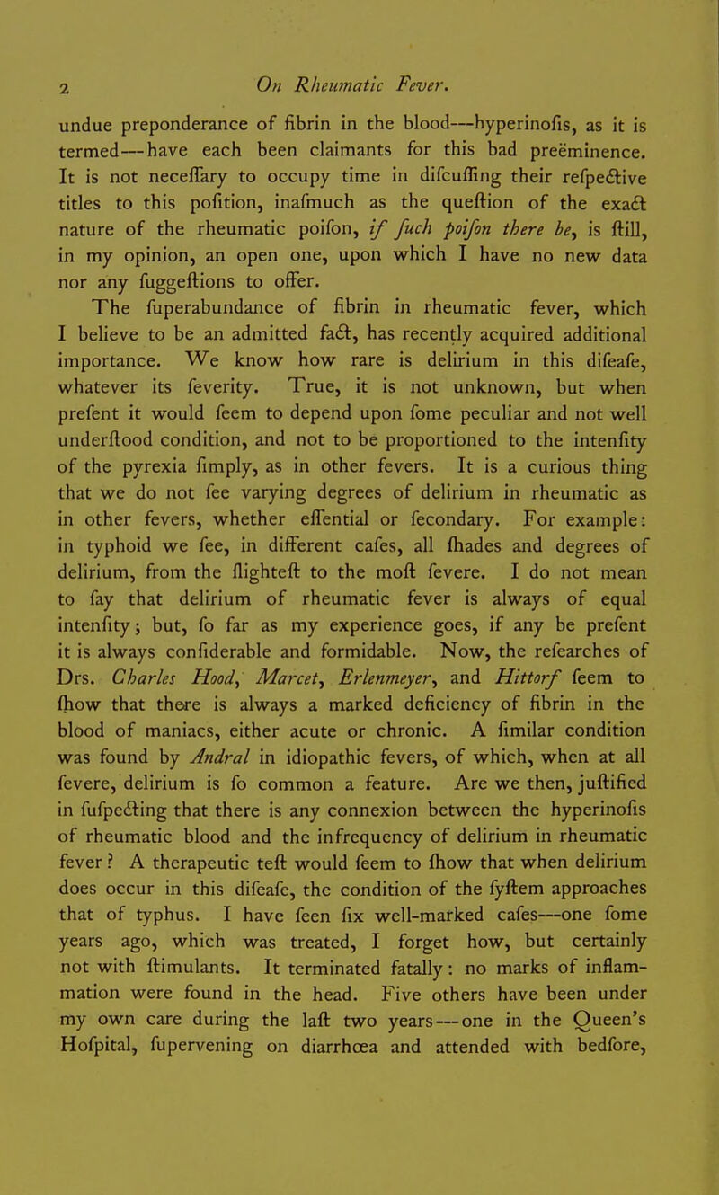 undue preponderance of fibrin in the blood—hyperinofis, as it is termed—have each been claimants for this bad preeminence. It is not neceflary to occupy time in difculfing their refpeftive titles to this pofition, inafmuch as the queftion of the exaft nature of the rheumatic poifon, if fuch poifon there be^ is ftill, in my opinion, an open one, upon which I have no new data nor any fuggeftions to offer. The fuperabundance of fibrin in rheumatic fever, which I believe to be an admitted faft, has recently acquired additional importance. We know how rare is delirium in this difeafe, whatever its feverity. True, it is not unknown, but when prefent it would feem to depend upon fome peculiar and not well underftood condition, and not to be proportioned to the intenfity of the pyrexia fimply, as in other fevers. It is a curious thing that we do not fee varying degrees of delirium in rheumatic as in other fevers, whether eflential or fecondary. For example: in typhoid we fee, in different cafes, all (hades and degrees of delirium, from the flightefl to the mofl fevere. I do not mean to fay that delirium of rheumatic fever is always of equal intenfity; but, fo far as my experience goes, if any be prefent it is always confiderable and formidable. Now, the refearches of Drs. Charles Hood^ Marcet^ Erlenmeyer^ and Hittorf feem to fhow that there is always a marked deficiency of fibrin in the blood of maniacs, either acute or chronic. A fimilar condition was found by Andral in idiopathic fevers, of which, when at all fevere, delirium is fo common a feature. Are we then, juflified in fufpe£ling that there is any connexion between the hyperinofis of rheumatic blood and the in frequency of delirium in rheumatic fever ? A therapeutic teft would feem to fhow that when delirium does occur in this difeafe, the condition of the fyflem approaches that of typhus. I have feen fix well-marked cafes—one fome years ago, which was treated, I forget how, but certainly not with flimulants. It terminated fatally: no marks of inflam- mation were found in the head. Five others have been under my own care during the laft two years — one in the Queen's Hofpital, fupervening on diarrhcca and attended with bedfore,