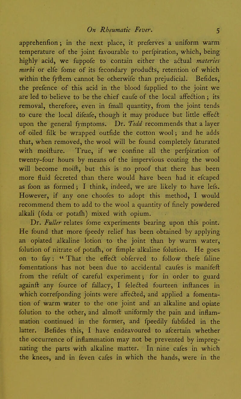 apprehenfion; in the next place, it preferves a uniform warm temperature of the joint favourable to perfpiration, which, being I highly acid, we fuppofe to contain either the adtual materies j morbi or elfe fome of its fecondary products, retention of which j within the (yflem cannot be otherwife than prejudicial. Befides, j the prefence of this acid in the blood fupplied to the joint we are led to believe to be the chief caufe of the local affedtion; its removal, therefore, even in fmall quantity, from the joint tends to cure the local difeafe, though it may produce but little efFedt upon the general fymptoms. Dr. Todd recommends that a layer of oiled filk be wrapped outfide the cotton wool; and he adds that, when removed, the wool will be found completely faturated with moifture. True, if we confine all the perfpiration of twenty-four hours by means of the impervious coating the wool will become moift, but this is no proof that there has been more fluid fecreted than there would have been had it efcaped as foon as formed; I think, indeed, we are likely to have lefs. However, if any one choofes to adopt this method, I would recommend them to add to the wool a quantity of finely powdered alkali (foda or potafh) mixed with opium. Dr. Fuller relates fome experiments bearing upon this point. ' He found that more fpeedy relief has been obtained by applying an opiated alkaline lotion to the joint than by warm water, folution of nitrate of potafh, or fimple alkaline folution. He goes ^ on to fay:  That the efFe£l obferved to follow thefe faline ! fomentations has not been due to accidental caufes is manifeft from the refult of careful experiment; for in order to guard againft any fource of fallacy, I felefted fourteen inftances in which correfponding joints were afFedled, and applied a fomenta- tion of warm water to the one joint and an alkaline and opiate i folution to the other, and almoft uniformly the pain and inflam- ' mation continued in the former, and fpeedily fubfided in the latter. Befides this, I have endeavoured to afcertain whether the occurrence of inflammation may not be prevented by impreg- nating the parts with alkaline matter. In nine cafes in which the knees, and in feven cafes in which the hands, were in the |