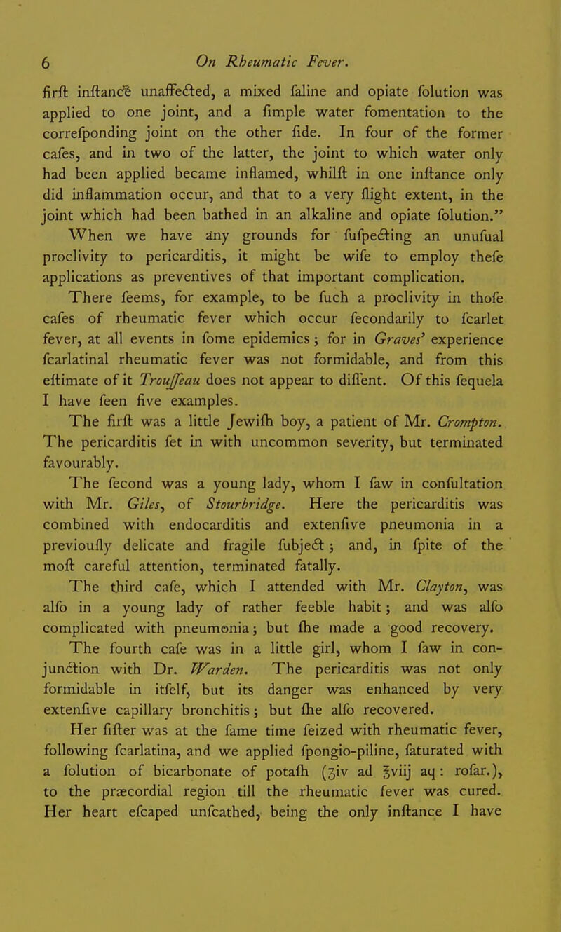 firft inftanc^ unaffedted, a mixed faline and opiate folution was applied to one joint, and a fimple water fomentation to the correfponding joint on the other fide. In four of the former cafes, and in two of the latter, the joint to which water only- had been applied became inflamed, whilft in one inftance only did inflammation occur, and that to a very flight extent, in the joint which had been bathed in an alkaline and opiate folution. When we have any grounds for fufpefting an unufual proclivity to pericarditis, it might be wife to employ thefe applications as preventives of that important complication. There feems, for example, to be fuch a proclivity in thofe cafes of rheumatic fever which occur fecondarily to fcarlet fever, at all events in fome epidemics ; for in Graves' experience fcarlatinal rheumatic fever was not formidable, and from this eftimate of it TrouJJeau does not appear to difl'ent. Of this fequela I have feen five examples. The firft was a little Jewifh boy, a patient of Mr. Crompton. The pericarditis fet in with uncommon severity, but terminated favourably. The fecond was a young lady, whom I faw in confultation with Mr. Giles^ of Stourbridge. Here the pericarditis was combined with endocarditis and extenfive pneumonia in a previoufly delicate and fragile fubje£t; and, in fpite of the moft careful attention, terminated fatally. The third cafe, which I attended with Mr. Clayton^ was alfo in a young lady of rather feeble habit; and was alfo complicated with pneumonia; but (he made a good recovery. The fourth cafe was in a little girl, whom I faw in con- jundlion with Dr. Warden. The pericarditis was not only formidable in itfelf, but its danger was enhanced by very extenfive capillary bronchitis; but ftie alfo recovered. Her fitter was at the fame time feized with rheumatic fever, following fcarlatina, and we applied fpongio-piline, faturated with a folution of bicarbonate of potafh (jiv ad gviij aq: rofar.), to the praecordial region till the rheumatic fever was cured. Her heart efcaped unfcathed, being the only inftance I have