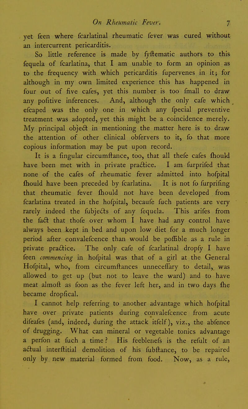 yet feen where fcarlatinal rheumatic fever was cured without ail intercurrent pericarditis. So little reference is made by fyftematic authors to this fequela of fcarlatina, that I am unable to form an opinion as to the frequency with which pericarditis fupervenes in it; for although in my own limited experience this has happened in four out of five cafes, yet this number is too fmall to draw any pofitive inferences. And, although the only cafe which efcaped was the only one in which any fpecial preventive treatment was adopted, yet this might be a coincidence merely. My principal object in mentioning the matter here is to draw the attention of other clinical obfervers to it, fo that more copious information may be put upon record. It is a fingular circumftance, too, that all thefe cafes fhould have been met with in private practice. I am furprifed that none of the cafes of rheumatic fever admitted into hofpital fliould have been preceded by fcarlatina. It is not fo furprifmg that rheumatic fever fliould not have been developed from fcarlatina treated in the hofpital, becaufe fuch patients are very rarely indeed the fubjedls of any fequela. This arifes from the faft that thofe over whom I have had any control have always been kept in bed and upon low diet for a much longer period after convalefcence than would be poflible as a rule in private pra£l:ice. The only cafe of fcarlatinal dropfy I have feen commencing in hofpital was that of a girl at the General Hofpital, who, from circumftances unneceflary to detail, was allowed to get up (but not to leave the ward) and to have meat almoft as foon as the fever left her, and in two days flie became dropfical. I cannot help referring to another advantage which hofpital have over private patients during convalefcence from acute difeafes (and, indeed, during the attack itfelf), viz., the abfence of drugging. What can mineral or vegetable tonics advantage a perfon at fuch a time ? His feeblenefs is the refult of an aflual interftitial demolition of his fubflance, to be repaired only by new material formed from food. Now, as a rule,