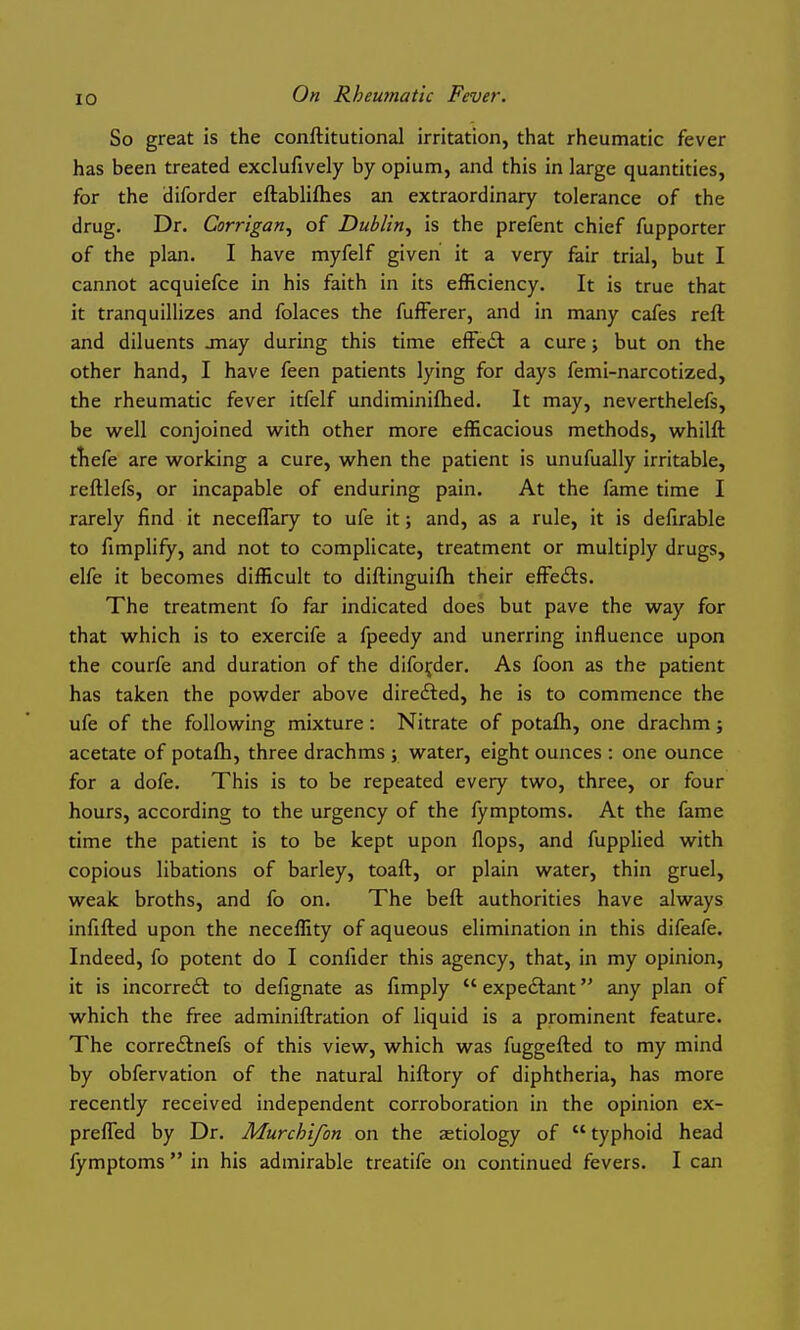 So great is the conftitutional irritation, that rheumatic fever has been treated exclufively by opium, and this in large quantities, for the diforder eftablifties an extraordinary tolerance of the drug. Dr. Corrigan^ of Dublin^ is the prefent chief fupporter of the plan. I have myfelf given it a very fair trial, but I cannot acquiefce in his faith in its efficiency. It is true that it tranquillizes and folaces the fufFerer, and in many cafes reft and diluents jnay during this time effeft a cure j but on the other hand, I have feen patients lying for days femi-narcotized, the rheumatic fever itfelf undiminiflied. It may, neverthelefs, be well conjoined with other more efficacious methods, whilft tliefe are working a cure, when the patient is unufually irritable, reftlefs, or incapable of enduring pain. At the fame time I rarely find it neceflary to ufe it; and, as a rule, it is defirable to fimplify, and not to complicate, treatment or multiply drugs, elfe it becomes difficult to diftinguifh their efFefts. The treatment fo far indicated does but pave the way for that which is to exercife a fpeedy and unerring influence upon the courfe and duration of the diforder. As foon as the patient has taken the powder above direfted, he is to commence the ufe of the following mixture: Nitrate of potafh, one drachm; acetate of potafti, three drachms j water, eight ounces : one ounce for a dofe. This is to be repeated every two, three, or four hours, according to the urgency of the fymptoms. At the fame time the patient is to be kept upon flops, and fupplied with copious libations of barley, toaft, or plain water, thin gruel, weak broths, and fo on. The beft authorities have always infifted upon the neceffity of aqueous elimination in this difeafe. Indeed, fo potent do I confider this agency, that, in my opinion, it is incorre£t to defignate as fimply  expectant any plan of which the free adminiftration of liquid is a prominent feature. The corredlnefs of this view, which was fuggefted to my mind by obfervation of the natural hiftory of diphtheria, has more recently received independent corroboration in the opinion ex- prefled by Dr. Murchifon on the aetiology of  typhoid head fymptoms  in his admirable treatife on continued fevers. I can