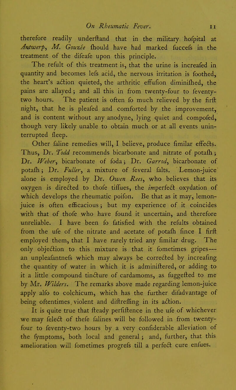 therefore readily underftand that in the military hofpital at Antwerp^ M, Gouzee ftiould have had marked fuccefs in the treatment of the difeafe upon this principle. The refult of this treatment is, that the urine is increafed in quantity and becomes lefs acid, the nervous irritation is foothed, the heart's aftion quieted, the arthritic effufion diminiflied, the pains are allayed; and all this in from twenty-four to feventy- two hours. The patient is often fo much relieved by the firft night, that he is pleafed and comforted by the improvement, and is content without any anodyne, lying quiet and compofed, though very likely unable to obtain much or at all events unin- terrupted fleep. Other faline remedies will, I believe, produce fimilar efFefts. Thus, Dr. Todd recommends bicarbonate and nitrate of potafh; Dr. Weber^ bicarbonate of foda; Dr. Garrod^ bicarbonate of potafh; Dr. Fuller^ a mixture of feveral falts. Lemon-juice alone is employed by Dr. Owen Rees^ who believes that its oxygen is directed to thofe tiffiies, the /wzperfedt oxydation of which develops the rheumatic poifon. Be that as it may, lemon- juice is often efficacious; but my experience of it coincides with that of thofe who have found it uncertain, and therefore unreliable. I have been fo fatisfied with the refults obtained from the ufe of the nitrate and acetate of potafh fince I firfl employed them, that I have rarely tried any fimilar drug. The only objedlion to this mixture is that it fometimes gripes— an unpleafantnefs which may always be corrected by increafmg the quantity of water in which it is adminiftered, or adding to it a little compound tindture of cardamoms, as fuggefled to me by Mr. Wilders. The remarks above made regarding lemon-juice apply alfo to colchicum, which has the further difadvantage of being oftentimes. violent and diftreffing in its a£l:ion. It is quite true that fteady perfiftence in the ufe of whichever we may fele<£t of thefe falines will be followed in from twenty- four to feventy-two hours by a very confiderable alleviation of the fymptoms, both local and general ; and, further, that this amelioration will fometimes progrefs till a perfedl cure enfues.