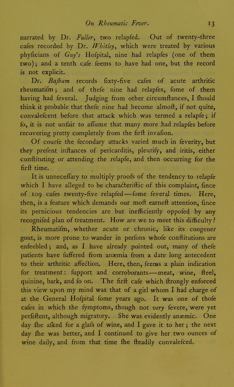 narrated by Dr. Fuller^ two relapfed. Out of twenty-three cafes recorded by Dr. fP'hitley, which were treated by various phyficians of Guy's Hofpital, nine had relapfes (one of them two); and a tenth cafe feems to have had one, but the record is not explicit. Dr. Bajhayn records fixty-five cafes of acute arthritic rheumatifm; and of thefe nine had relapfes, fome of them having had feveral. Judging from other circumftances, I fhould think it probable that thefe nine had become almoft, if not quite, convalefcent before that attack which was termed a relapfe; if fo, it is not unfair to afTume that many more had relapfes before recovering pretty completely from the firft invafion. Of courfe the fecondary attacks varied much in feverity, but they prefent inftances of pericarditis, pleurify, and iritis, either conftituting or attending the relapfe, and then occurring for the firft time. It is unneceflary to multiply proofs of the tendency to relapfe which I have alleged to be charafteriftic of this complaint, fmce of 109 cafes twenty-five relapfed—fome feveral times. Here, then, is a feature which demands our moft earneft attention, fince its pernicious tendencies are but inefficiently oppofed by any recognifed plan of treatment. How are we to meet this difficulty ? Rheumatifm, whether acute or chronic, like its congener gout, is more prone to wander in perfons whofe conftitutions are enfeebled; and, as I have already pointed out, many of thefe patients have fuffered from anaemia from a date long antecedent to their arthritic aff'edlion. Here, then, feems a plain indication for treatment: fupport and corroborants — meat, wine, fteel, quinine, bark, and fo on. The firft cafe which ftrongly enforced this view upon my mind was that of a girl whom I had charge of at the General Hofpital fome years ago. It was one of thofe cafes in which the fymptoms, though not very fevere, were yet perfiftent, although migratory. She was evidently anaemic. One day fhe afked for a glafs of wine, and I gave it to her; the next day ftie was better, and I continued to give her two ounces of wine daily, and from that time fhe fteadily convalefced.