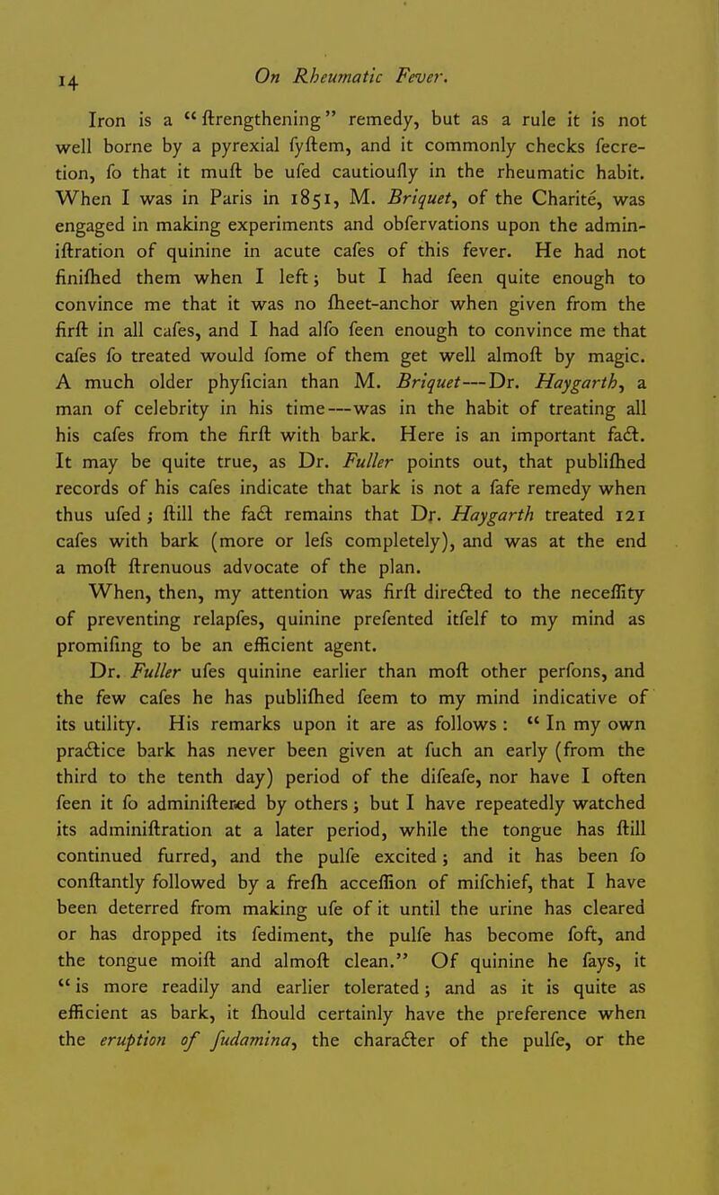 Iron is a  ftrengthening remedy, but as a rule it is not well borne by a pyrexial fyftem, and it commonly checks fecre- tion, fo that it muft be ufed cautioufly in the rheumatic habit. When I was in Paris in 1851, M. Briquet^ of the Charite, was engaged in making experiments and obfervations upon the admin- iftration of quinine in acute cafes of this fever. He had not finifhed them when I left; but I had feen quite enough to convince me that it was no flieet-anchor when given from the firft in all cafes, and I had alfo feen enough to convince me that cafes fo treated would fome of them get well almoft by magic. A much older phyfician than M. Briquet—Dr. Hay garth ^ a. man of celebrity in his time—was in the habit of treating all his cafes from the firft with bark. Here is an important fadl. It may be quite true, as Dr. Fuller points out, that publiflied records of his cafes indicate that bark is not a fafe remedy when thus ufed ; ftill the fadi remains that Dr. Haygarth treated 121 cafes with bark (more or lefs completely), and was at the end a moft ftrenuous advocate of the plan. When, then, my attention was firft directed to the neceflity of preventing relapfes, quinine prefented itfelf to my mind as promifing to be an efficient agent. Dr. Fuller ufes quinine earlier than moft other perfons, and the few cafes he has publiftied feem to my mind indicative of its utility. His remarks upon it are as follows :  In my own practice bark has never been given at fuch an early (from the third to the tenth day) period of the difeafe, nor have I often feen it fo adminifter^d by others; but I have repeatedly watched its adminiftration at a later period, while the tongue has ftill continued furred, and the pulfe excited; and it has been fo conftantly followed by a frefti acceflion of mifchief, that I have been deterred from making ufe of it until the urine has cleared or has dropped its fediment, the pulfe has become foft, and the tongue moift and almoft clean. Of quinine he fays, it  is more readily and earlier tolerated; and as it is quite as efficient as bark, it fhould certainly have the preference when the eruption of fudamina^ the charadler of the pulfe, or the