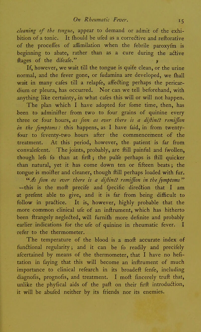 cleaning of the tongue^ appear to demand or admit of the exhi- bition of a tonic. It fhould be ufed as a correcSlive and reftorative of the procefles of affimilation when the febrile paroxyfm is beginning to abate, rather than as a cure during the adtive ftages of the difeafe. f If, however, we wait till the tongue is quife clean, or the urine normal, and the fever gone, or fudamina are developed, we ftiall wait in many cafes till a relapfe, aifefting perhaps the pericar- dium or pleura, has occurred. Nor can we tell beforehand, with anything like certainty, in what cafes this will or will not happen. The plan which I have adopted for fome time, then, has been to adminifter from two to four grains of quinine every three or four hours, as foon as ever there is a dijiinii remijjion in the fymptoms: this happens, as I have faid, in from twenty- four to feventy-two hours after the commencement of the treatment. At this period, however, the patient is far from convalefcent. The joints, probably, are ftill painful and fwoUen, though lefs fo than at firft j the pulfe perhaps is ftill quicker than natural, yet it has come down ten or fifteen beats; the tongue is moifter and cleaner, though ftill perhaps loaded with fur. '■'■As foon as ever there is a diJiinSl remiffton in the fymptoms  —this is the moft precife and fpecific diredlion that I am at prefent able to give, and it is far from being difficult to follow in praftice. It is, however, highly probable that the more common clinical ufe of an inftrument, which has hitherto been ftrangely negle£ted, will furnifti more definite and probably earlier indications for the ufe of quinine in rheumatic fever. I refer to the thermometer. The temperature of the blood is a moft accurate index of functional regularity; and it can be fo readily and precifely afcertained by means of the thermometer, that I have no hefi- tation in faying that this will become an inftrument of much importance to clinical refearch in its broadeft fenfe, including diagnofis, prognofis, and treatment. I moft fincerely truft that, unlike the phyfical aids of the paft on their firft introduction, it will be abufed neither by its friends nor its enemies.