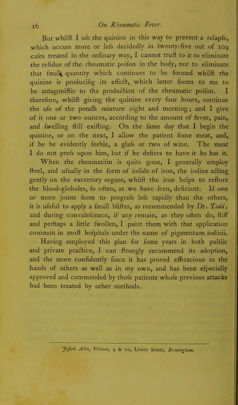 But whilft I ufe the quinine in this way to prevent a relapfe, which occurs more or lefs decidedly in twenty-five out of 109 cafes treated in the ordinary way, I cannot truft to it to eliminate the refidue of the rheumatic poifon in the body, nor to eliminate that fmall^, quantity which continues to be formed whilft the quinine is producing its efFeft, which latter feems to me to be antagoniftic to the production of the rheumatic poifon. I therefore, whilft giving the quinine every four hours, continue the ufe of the potafh mixture night and morning; and I give of it one or two ounces, according to the amount of fever, pain, and fwelling ftill exlfting. On the fame day that I begin the quinine, or on the next, I allow the patient fome meat, and, if he be evidently feeble, a glafs or two of wine. The meat I do not prefs upon him, but if he defires to have it he has it. When the rheumatlfm is quite gone, I generally employ fteel, and ufually in the form of iodide of iron, the iodine adling gently on the excretory organs, whilft the iron helps to reftore the blood-globules, fo often, as we have feen, deficient. If one or more joints feem to progrefs lefs rapidly than the others, it is ufeful to apply a fmall blifter, as recommended by Dr. Todd; and during convalefcence, if any remain, as they often do, ftlflF and perhaps a little fwollen, I paint them with that application common in moft hofpltals under the name of plgmentum lodlnll. Having employed this plan for fome years in both public and private praftlce, I can ftrongly recommend its adoption, and the more confidently fmce it has proved efficacious in the hands of others as well as in my own, and has been efpeclally approved and commended by thofe patients whofe previous attacks had been treated by other methods.