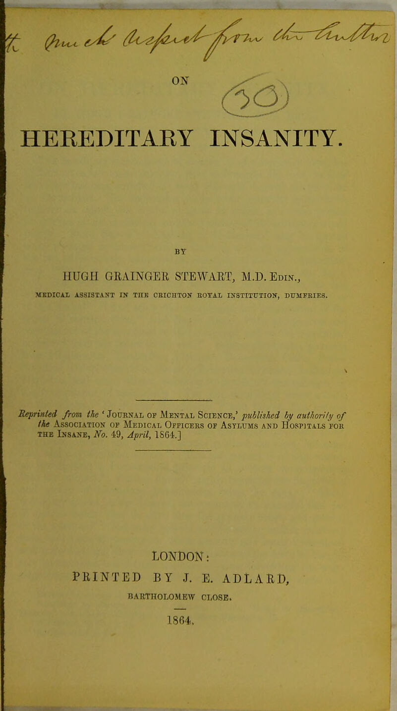 ON HEEEDITARY INSANITY. BY HUGH GRAINGER STEWART, M.D. Edin., MEDICAX ASSISTANT IN THB CEICHTON EOTAL ISTSTITUTION, DUMFRIES. 1 Reprinted from the ' Jooknal of Mental Science,' published by author!/i/ of the Association of Medical Officers of Asylums and Hospitals for THE Insane, No. 49, April, 1S6'1.] LONDON; PRINTED BY J. E. ADLARD, BARTHOLOMEW CLOSE. 1864.