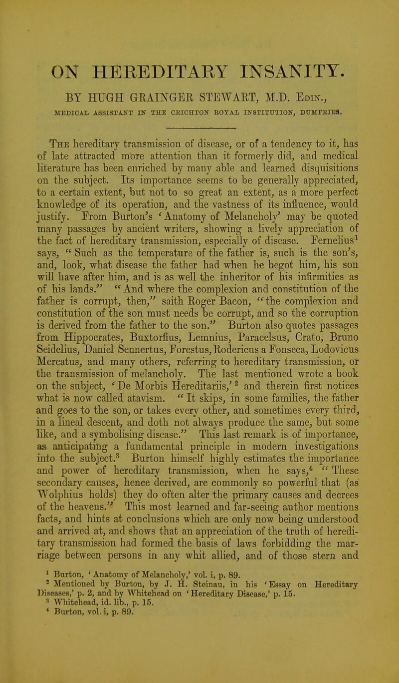 ON HEREDITARY INSANITY BY HUGH GEAINGER STEWAET, M.D. Edin., MEDICAX ASSISTANT IN THE OEICHTON EOYAIi INSTITUTION, DtrMFEIBS. The hereditary transmission of disease, or of a tendency to it, has of late attracted more attention than it formerly did, and medical literature has been enriched by many able and learned disquisitions on the subject. Its importance seems to be generally appreciated, to a certain extent, but not to so great an. extent, as a more perfect knowledge of its operation, and the vastness of its influence, would justify. Prom Burton's 'Anatomy of Melancholy' may be quoted many passages by ancient writers, showing a lively appreciation of the fact of hereditary transmission, especially of disease. Eernelius^ says,  Such as the temperature of the father is, such is the son's, and, look, what disease the father had when he begot him, his son will have after him, and is as well the inheritor of his infirmities as of his lands. And where the complexion and constitution, of the father is corrupt, then, saith Roger Bacon, the complexion and constitution of the son must needs be corrupt, and so the corruption is derived from the father to the son. Burton also quotes passages from Hippocrates, Buxtoi-fius, Lemnius, Paracelsus, Crato, Bruno Seidelius, Daniel Sennertus, Forestus,EodericusaEonseca, Lodovicus Mercatus, and many others, referring to hereditary transmission, or the transmission of melancholy. The last mentioned wrote a book on the subject, ' De Morbis Hereditariis,' ^ and therein first notices what is now called atavism.  It skips, in some families, the fatlier and goes to the son, or takes every other, and sometimes every third, in a lineal descent, and doth not always produce the same, but some lOce, and a symbolising disease. This last remark is of importance, as anticipating a fundamental principle in modern investigations into the subject.^ Burton himself highly estimates the importance and power of hereditary transmission, when he says,*  These secondary causes, hence derived, are commonly so powerful that (as Wolphius holds) they do often alter the primary causes and decrees of the heavens. This most learned and far-seeing author mentions facts, and hints at conclusions which are only now being understood and arrived at, and shows that an appreciation of the truth of heredi- tary transmission had formed the basis of laws forbidding the mar- riage between persons in any whit allied, and of those stern and ' Burton, ' Anatomy of Melancholy,' vol. i, p. 89. ' Mentioned by Burton, by J. H. Steinau, in his 'Essay on Hereditary Diseases,' p. 2, and by Whitehead on ' Hereditary Disease,' p. 15. •■' Whitehead, id. lib., p. 15. * Burton, vol. i, p. 89.
