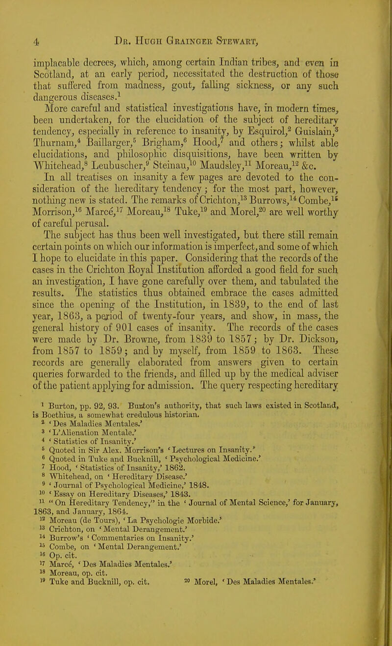 implacable decrees, which, among certain Indian tribes, and even in Scotland, at an early period, necessitated the destruction of those that suffered from madness, gout, falling sickness, or any such dangerous diseases.'^ More careful and statistical investigations have, in modern times, been undertaken, for the elucidation oi the subject of hereditary tendency, especially in reference to insanity, by Esquirol,^ Guislain,^ Tliurnam,* Baillarger,^ Brigham,^ Hood,'^ and others; whilst able elucidations, and philosophic disquisitions, have been written by Whitehead,^ Leubuscher,^ Steinau,^ Maudsley,^^ Moreau,^^ &c. In all treatises on insanity a few pages are devoted to the con- sideration of the hereditary tendency; for the most part, however, nothing new is stated. The remarks of Crichton,^^ Burrows,^* Combe,^* Morrison,^^ Marce,^^ Moreau,^^ Tuke,^^ and Morel,^° are well worthy of careful perusal. The subject has thus been well investigated, but there still remain certain points on which our information is imperfect, and some of which I hope to elucidate in this paper. Considering that the records of the cases in the Crichton Eoyal Institution afforded a good field for such an investigation, I have gone carefully over them, and tabulated the results. The statistics thus obtained embrace the cases admitted since the opening of the Institution, in 1839, to the end of last year, 1863, a pexiod of twenty-four years, and show, in mass, the general history of 901 cases of uisanity. The records of the cases were made by Dr. Browne, from 1839 to 1857 j by Dr. Dickson, from 1857 to 1859; and by myself, from 1859 to 1863. These records are generally elaborated from answers given to certain queries forwarded to the friends, and filled up by the medical adviser of the patient applying for admission. The query respecting hereditary I Burton, pp. 92, 93. Bucion's authority, that such laws existed in Scotland, is Boethius, u somewhat credulous historian. * ' Des Maladies Mentales.' 3 ' L'Alienation Mentale.' * ' Statistics of Insanity.' ' Quoted in Sir Alex. Morrison's 'Lectures on Insanity.* ' Quoted in Tuke and Bucknill, ' Psychological Medicine.' 7 Hood, ' Statistics of Insanity,' 1862. * Whitehead, on ' Hereditary Disease.' * ' Journal of Psychological Medicine,' 1848. w • Essay on Hereditary Diseases,' 1843. II  On Hereditary Tendency, in the ' Journal of Mental Science,' for January, 1863, and January, 1864. Moreau (de Tours), ' La Psychologic Morhide.'  Crichton, on ' Mental Derangement.' 1* Burrow's ' Commentaries on Insanity.' 1* Combe, on ' Mental Derangement.' '« Op. cit. '7 Marce, ' Des Maladies Mentales.' 1' Moreau, op. cit.  Tuke and Bucknill, op. cit. ^ Morel, ' Des Maladies Mentales.'