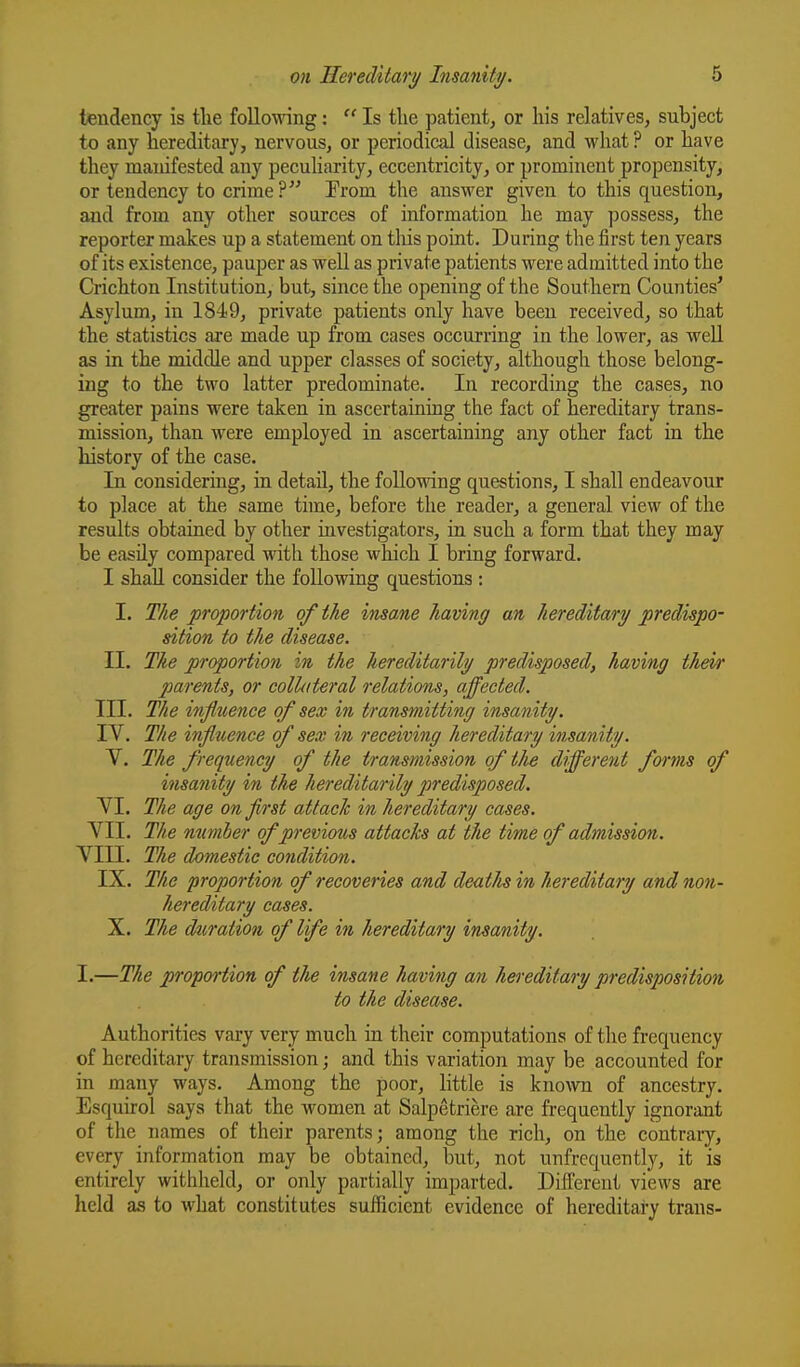 tendency is tlie following:  Is tlie patient, or his relatives, subject to any hereditary, nervous, or periodical disease, and what ? or have they manifested any peculiarity, eccentricity, or prominent propensity, or tendency to crime? Prom the answer given to this question, and from any other sources of information he may possess, the reporter makes up a statement on this point. During the first ten years of its existence, pauper as well as private patients were admitted into the Crichton Institution, but, since the opening of the Southern Counties' Asylum, in 1849, private patients only have been received, so that the statistics are made up from cases occurring in the lower, as weU as in the middle and upper classes of society, although those belong- ing to the two latter predominate. In recording the cases, no greater pains were taken in ascertaining the fact of hereditary trans- mission, than were employed in ascertaining any other fact in the history of the case. In considering, in detail, the following questions, I shall endeavour to place at the same time, before the reader, a general view of the results obtained by other investigators, in such a form that they may be easily compared with those which I bring forward. I shall consider the following questions : I. The proportion of the insane having an hereditary predispo- sition to the disease. II. The proportion in the hereditarily predisposed, having their parents, or collateral relations, affected. III. The influence of sex in transmitting insanity. IV. The infltience of sex in receiving hereditary insanity. V. The frequency of the transmission of the different forms of insanity in the hereditarily predisposed. VI. The age on first attach in hereditary cases. VII. The mmher of previous attacks at the time of admission. Vin. The domestic condition. IX. The proportion of recoveries and deatlis in hereditary and non- hereditary cases. X. The duration of life in hereditary insanity. I.—The proportion of the insane having an hereditary predisposition to the disease. Authorities vary very much in their computations of the frequency of hereditary transmission; and this variation may be accounted for in many ways. Among the poor, little is knoAvn of ancestry. Esquirol says that the women at Salpetriere are frequently ignorant of the names of their parents; among the rich, on the contraiy, every information may be obtained, but, not unfrcquently, it is entirely withheld, or only partially imparted. Different views are held as to what constitutes sufficient evidence of hereditary trans-