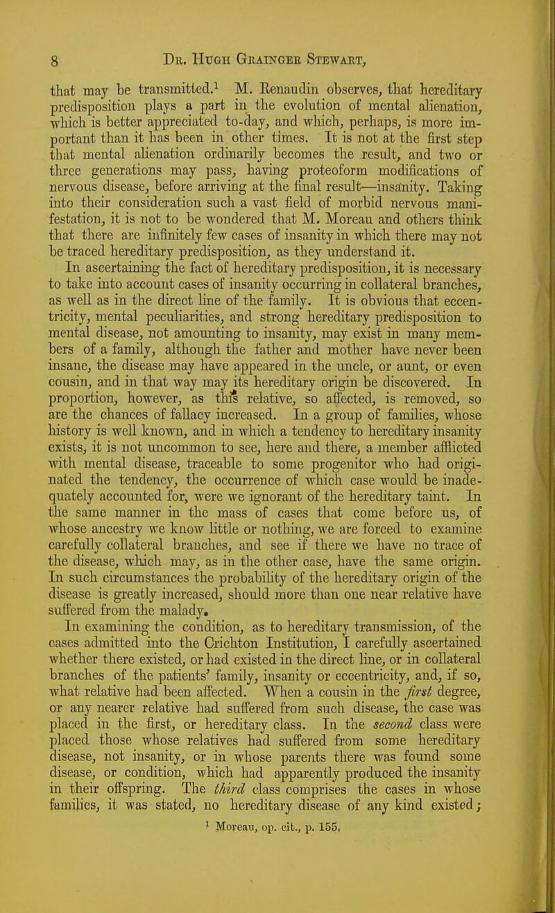 that may be transmitted.^ M. Eenaudin observes, that hereditary predisposition plays a part in the evolution of mental alienation, which is better appreciated to-day, and wliich, perhaps, is more im- portant than it has been in other times. It is not at the first step that mental alienation ordinarily becomes the result, and two or three generations may pass, having proteoform modifications of nervous disease, before arriving at the final result—insEtnity. Taking into their consideration such a vast field of morbid nervous mani- festation, it is not to be wondered that M. Moreau and others think that there are infinitely few cases of insanity in which there may not be traced hereditary predisposition, as they understand it. In ascertaining the fact of hereditary predisposition, it is necessary to take into account cases of insanity occui'ring in collateral branches, as well as in the direct bne of the family. It is obvious that eccen- tricity, mental peculiarities, and strong hereditary predisposition to mental disease, not amounting to insanity, may exist in many mem- bers of a family, although the father and mother have never been insane, the disease may have appeared in the uncle, or aunt, or even cousin, and in that way may its hereditary origin be discovered. In proportion, however, as this relative, so afiected, is removed, so are the chances of fallacy increased. In a group of families, whose history is well known, and in which a tendency to hereditary insanity exists, it is not uncommon to see, here and there, a member afflicted with mental disease, traceable to some progenitor who had origi- nated the tendency, the occurrence of which case would be inade- quately accounted for, were we ignorant of the hereditary tauit. In the same manner in the mass of cases that come before us, of whose ancestry we know little or nothing, we are forced to examine carefully collateral branches, and see if there we have no trace of the disease, which may, as in the other case, have the same origin. In such circumstances the probabihty of the hereditary origin of the disease is greatly increased, shoiold more than one near relative have suff'ered from the malady. In examining the condition, as to hereditary transmission, of the cases admitted into the Crichton Institution, I carefully ascertained whether there existed, or had existed in the direct line, or in collateral branches of the patients' family, insanity or eccentricity, and, if so, what relative had been affected. When a cousin in the first degree, or any nearer relative had suffered from such disease, the case was placed in the first, or hereditary class. In the second class were placed those whose relatives had suffered from some hereditary disease, not insanity, or in whose parents there was found some disease, or condition, which had apparently produced the insanity in tbeir offspring. The third class comprises the cases in whose families, it was stated, no hereditary disease of any kind existed;