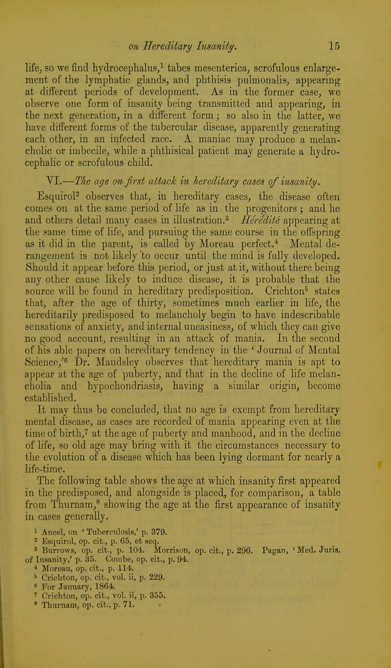 life^ so we find hydrocephalus,^ tabes mesenterica, scrofulous enlarge- ment of the lymphatic glands, and phthisis pulmonahs, appearing at different periods of development. As in the former case, we observe one form of insanity being transmitted and appearing, in the next generation, in a different form; so also in the latter, we have different forms of the tubercular disease, apparently generating each other, in an infected race. A maniac may produce a melan- cholic or imbecile, while a phthisical patient may generate a hydro- cephalic or scrofulous child. VI.—The age on first attack in hereditary cases of insanity. EsquiroP observes that, in hereditary cases, the disease often comes on at the same period of life as in the progenitors ; and he and others detail many cases in illustration.^ Heredite appearing at the same time of life, and pursuing the same course in the offspring as it did in the parent, is called by Moreau perfect.''' Mental de- rangement is not likely to occur until the mind is fully developed. Should it appear before this period, or just at it, without there being any other cause likely to induce disease, it is probable that the source will be found in hereditary predisposition. Crichton^ states that, after the age of thirty, sometimes much earlier in life, the hereditarily predisposed to melancholy begin to have indescribable sensations of anxiety, and internal uneasiness, of which they can give no good account, resulting in an attack of mania. In the second of his able papers on hereditary tendency in the Journal of Mental Science,''^ Dr. Maudsley observes that hereditary mania is apt to appear at the age of puberty, and that in the decline of life melan- cholia and hypochondriasis, having a similar origin, become established. It may thus be concluded, that no age is exempt from hereditary mental disease, as cases are recorded of mania appearing even at the time of birth,7 at the age of puberty and manhood, and in the decline of life, so old age may bring with it the circumstances necessary to the evolution of a disease which has been lying dormant for nearly a life-time. The foUowhig table shows the age at which insanity first appeared in the predisposed, and alongside is placed, for comparison, a table from Thurnam,^ showing the age at the first appearance of insanity in cases generally. 1 Ancel, on ' Tulierculosis,' p. 379. ' Esquirol, op. cit., p. 65, et seq. 3 Burrows, op. cit., p. 104. Morrison, op. cit., p. 296. Pagan, ' Med. Juris, of Insanity/ p. 35. Couibe, op. cit., p. 94. Moreau, op. cit., p. 114. 6 Cricliton, op. cit., vol. ii, p. 229. * For January, 1864. ' Crichton, op. cit., vol. ii, p. 355. ' Thurnain, op. cit., p. 71.