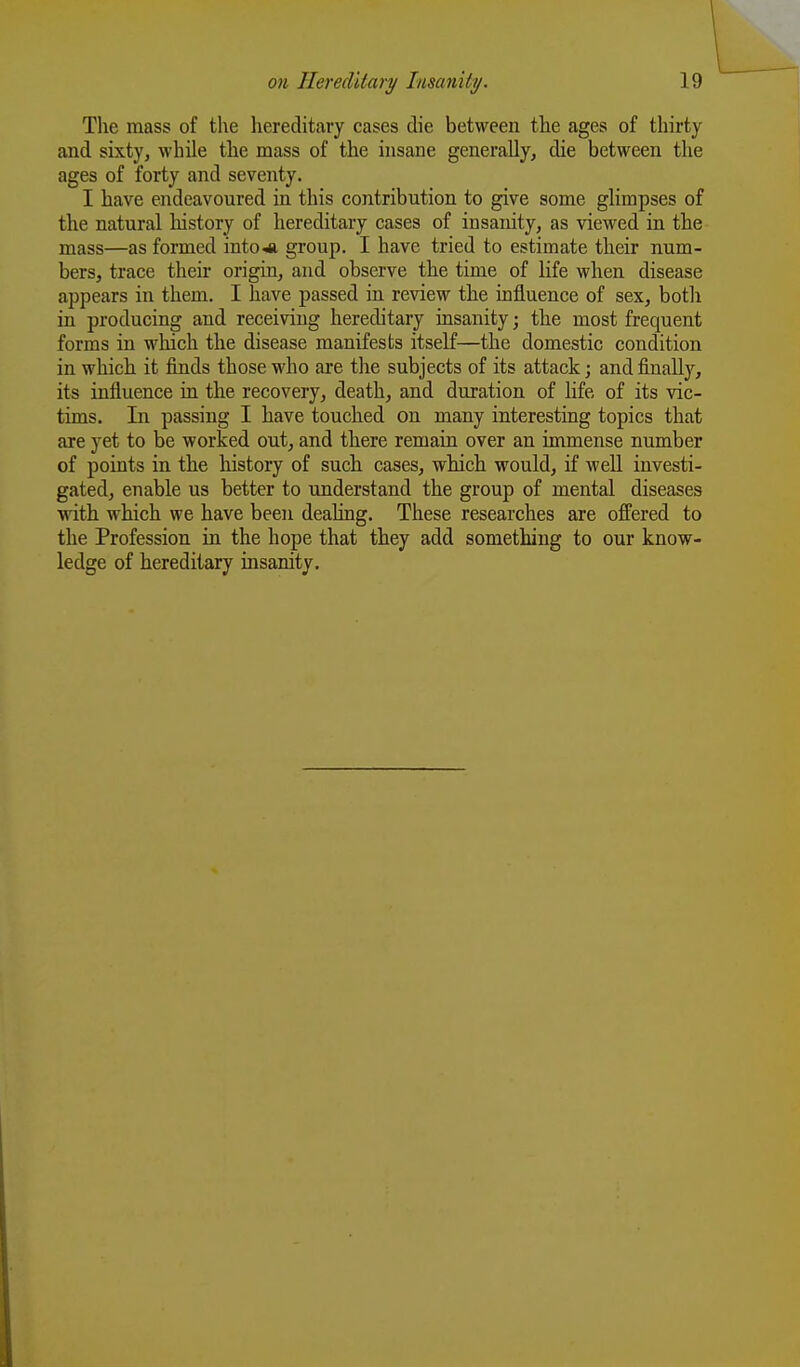 The mass of the hereditary cases die between the ages of thirty and sixty, while the mass of the insane generally, die between the ages of forty and seventy. I have endeavoured in this contribution to give some glimpses of the natural history of hereditary cases of insanity, as viewed in the mass—as formed intoJi group. I have tried to estimate their num- bers, trace their origin, and observe the time of life when disease appears in them. I have passed in review the influence of sex, both in producing and receiving hereditary insanity; the most frequent forms in which the disease manifests itself—the domestic condition in which it finds those who are the subjects of its attack; and finally, its influence in the recovery, death, and duration of life of its vic- tims. In passing I have touched on many interesting topics that are yet to be worked out, and there remain over an immense number of points in the history of such cases, which would, if well investi- gated, enable us better to understand the group of mental diseases with which we have been dealing. These researches are offered to the Profession in the hope that they add something to our know- ledge of hereditary insanity.