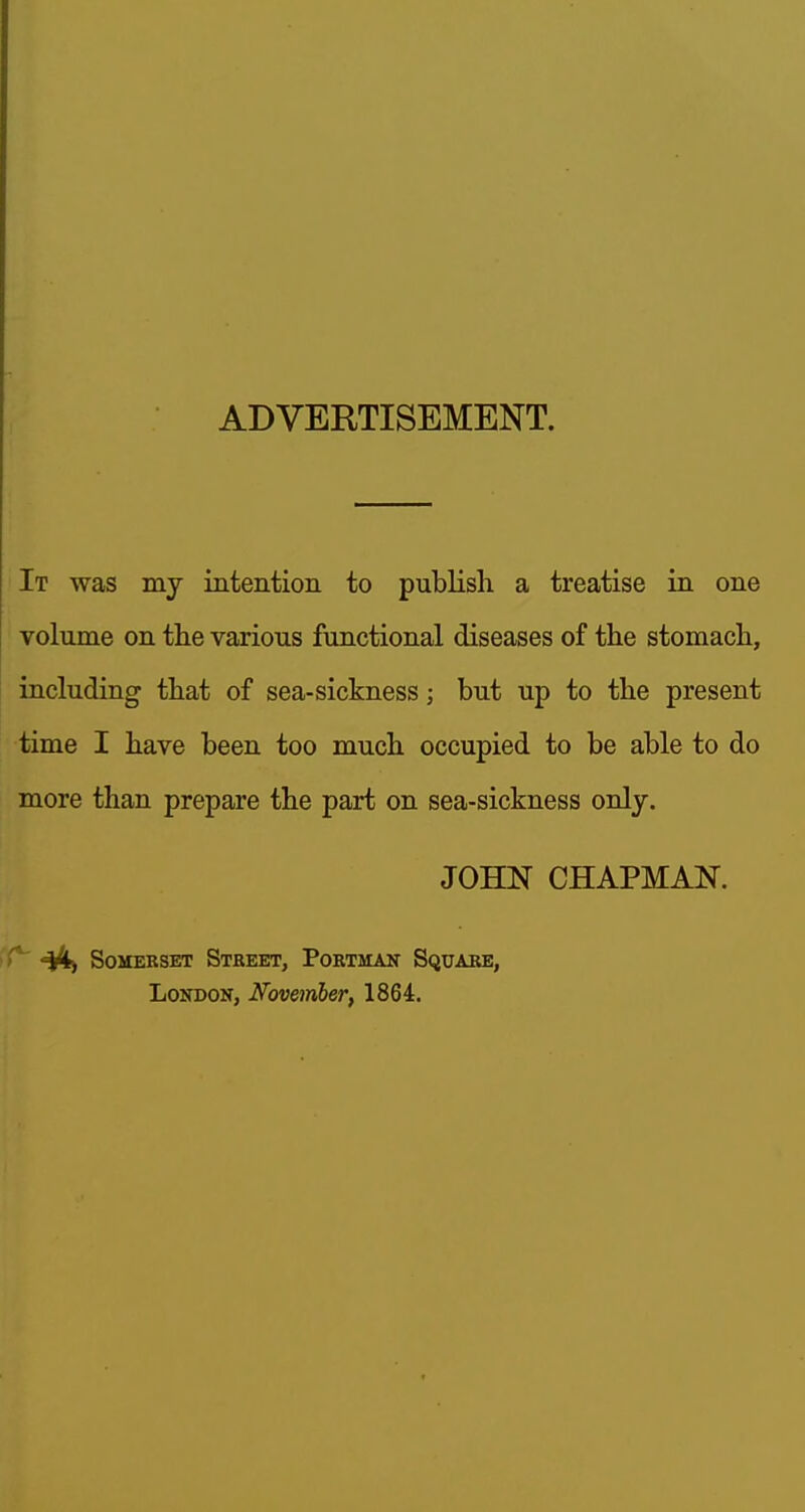 ADVERTISEMENT. It was my intention to publish a treatise in one volume on tlie various functional diseases of the stomach, including that of sea-sickness; but up to the present time I have been too much occupied to be able to do more than prepare the part on sea-sickness only. JOHN CHAPMAN. ^ Somerset Street, Portman Square, London, Novemher, 1864.