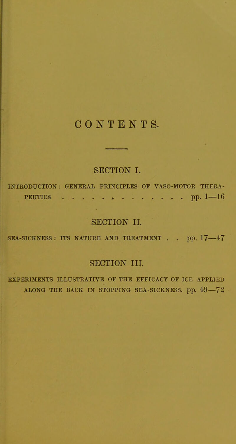 CONTENTS. SECTION I. INTRODUCTION : GENERAL PRINCIPLES OF VASO-MOTOR THERA- PEUTICS pp. 1—16 SECTION II. SEA-SICKNESS : ITS NATURE AND TREATMENT . . pp. 17—47 SECTION III. EXPERIMENTS ILLUSTRATIVE OF THE EFFICACY OF ICE APPLIED ALONG THE BACK IN STOPPING SEA-SICKNESS, pp. 49—72