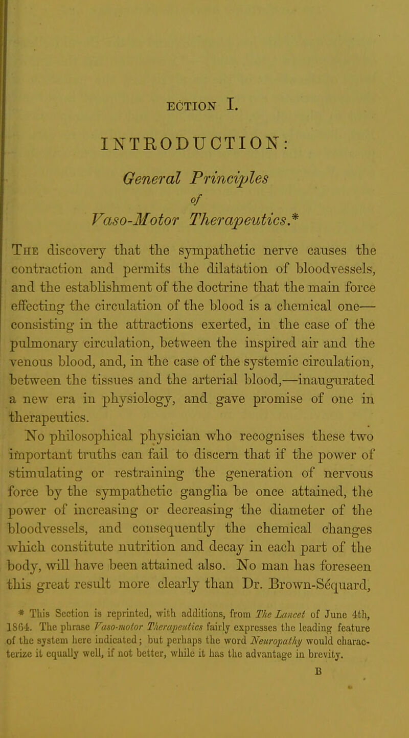 INTRODUCTION: General Principles of Vaso-Motor Therapeutics * The discovery that tlie sympatlietic nerve causes the contraction and permits the dilatation of bloodvessels, and the establishment of the doctrine that the main force effecting the cu'culation of the blood is a chemical one— consisting in the attractions exerted, in the case of the pulmonary circulation, between the inspired air and the venous blood, and, in the case of the systemic circulation, between the tissues and the arterial blood,—inaugurated a new era in physiology, and gave promise of one in therapeutics. No philosophical physician who recognises these two important truths can fail to discern that if the power of stimulating or restraining the generation of nervous force by the sympathetic ganglia be once attained, the power of increasing or decreasing the diameter of the bloodvessels, and consequently the chemical changes which constitute nutrition and decay in each part of the body, wiU have been attained also. No man has foreseen this great result more clearly than Dr. Brown-Scquard, * This Section is reprinted, with additions, from The Lancet of June 4th, 18G4;. The phrase Vaso-moior Therapeutics fairly expresses the leadiup; feature of the system here indicated; but perhaps the word Neuropathy would charac- terize it equally well, if not better, while it has the advantage in brevity. B