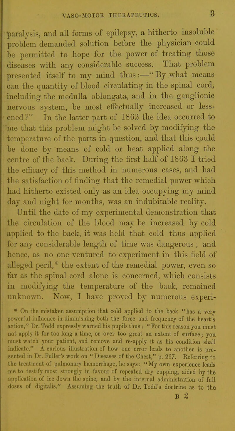 VASO-MOTOR THERAPEUTICS. 8 paralysis, and all forms of epilepsy, a hitherto insoluble problem demanded solution before the physician could be permitted to hope for the power of treating those disea-ses with any considerable success. That problem presented itself to my mind thus :— By what means can tlie quantity of blood circulating- in the spinal cord, including the medulla oblongata, and in the ganglionic nervous system, be most effectually increased or less- ened ? In the latter part of 1862 the idea occurred to me that this problem might be solved by modifying the temperature of the parts in question, and that this could be done by means of cold or heat appHed along the centre of the back. During the first half of 1863 I tried the efficacy of this method in numerous cases, and had the satisfaction of finding that the remedial power which had hitherto existed only as an idea occujDying my mind day and night for months, was an indubitable reality. Until the date of my experimental demonstration that the cii'culation of the blood may be increased by cold appHed to the back, it was held that cold thus applied for any considerable length of time was dangerous ; and hence, as no one ventured to experiment in this field of alleged peril,* the extent of the remedial power, even so far as the spinal cord alone is concerned, which consists in modifying the temperatm-e of the back, remained unknown. Now, I have proved by numerous experi- * On the mistaken assumption that cold applied to the back  lias a very powerful influence in diminishing both the force and frequency of the heart's action, Dr. Todd expressly warned his pupils thus: Por this reason you must not apply it for too long a time, or over too great an extent of surface; you must watch your patient, and remove and re-apply it as his condition shall indicate. A curious illustration of how one error leads to another is pre- sented in Dr. Puller's work on  Diseases of the Chest, p. 267. Referring to llie treatment of pulmonary hcemorrhage, he says:  My own experience leads me to testify most strongly in favour of repeated dry cupping, aided by the application of ice down the spine, and by the internal administration of full doses of digitalis. Assuming the truth of Dr. Todd's doctrine as to the