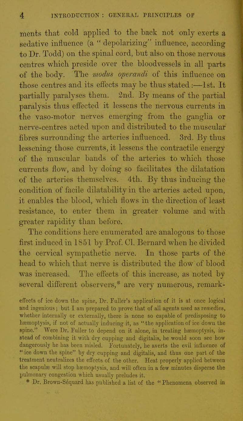 ments that cold applied to the back not only exerts a sedative influence (a  depolarizing influence, according to Dr. Todd) on the spinal cord, but also on those nervous centres which preside over the bloodvessels in all parts of the body. The modus operandi of this influence on those centres and its effects may be thus stated:—1st. It partially paralyses them. 2nd. By means of the partial paralysis thus effected it lessens the nervous currents in the vaso-motor nerves emerging from the ganglia or nerve-centres acted upon and distributed to the muscular fibres surrounding the arteries influenced. 3rd. By thus lessening those currents, it lessens the contractile energy of the muscular bands of the arteries to which those currents flow, and by doing so facilitates the dilatation of the arteries themselves. 4th. By thus inducing the condition of facile dilatability in the arteries acted upon, it enables the blood, which flows in the direction of least resistance, to enter them in greater volume and with greater rapidity than before. The conditions here enumerated are analogous to those first induced in 1851 by Prof. CI. Bernard when he divided the cervical sjanpathetic nerve. In those parts of the head to which that nerve is distributed the flow of blood was increased. Tlie effects of this increase, as noted by several different observers,* are very numerous, remai-k- effects of ice down tlie spine, Dr. Fuller's applicafion of it is at once logical and ingenious; but I am prepared to prove that of all agents used as remedies, whether internally or externally, there is none so capable of predisposing to hsemoptysis, if not of actually inducing it, as the application of ice down the spine. Were Dr. Fuller to depend on it alone, in treating hcemoptysis, in- stead of combining it with dry cupping and digitalis, he would soou see how dangerously he has been misled. Fortunately, he averts the evil influence of  ice down the spine by dry cupping and digitalis, and thus one part of the treatment neutralizes the effects of the other. Heat properly applied between the scapulas will stop hsemoptysis, aud will often in a few minutes disperse the pulmonary congestion which usually preludes it. * Dr. Brown-Sequard has published a list of the  Phenomena observed in