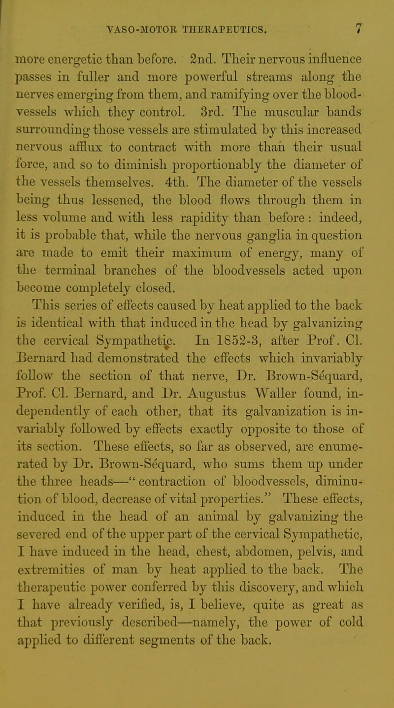 I VASO-MOTOR THERAPEUTICS. 7 more energetic than before. 2nd. Their nervous influence 2)asses in fuller and more powerful streams along the nerves emerging from them, and ramifying over the blood- vessels which they control. 3rd. The muscular bands surrounding those vessels are stimulated by this increased nervous afflux to contract with more thaii their usual force, and so to diminish proportionably the diameter of the vessels themselves. 4th. The diameter of the vessels being thus lessened, the blood flows through them in less volume and with less rapidity than before : indeed, it is probable that, while the nervous ganglia in question are made to emit their maximum of energy, many of the terminal branches of the bloodvessels acted upon become completely closed. This sei-ies of efiects caused by heat applied to the back is identical with that induced in the head by galvanizing the cervical Sympathetijp. In 1852-3, after Prof. CI. Bernard had demonstrated the efiects which invariably follow the section of that nerve. Dr. Brown-Sequard, Prof. CI. Bernard, and Dr. Augustus Waller found, in- dependently of each other, that its galvanization is in- variably followed by efiects exactly opposite to those of its section. These efiects, so far as observed, are enume- rated by Dr. Brown-Sequard, who sums them up under the three heads— contraction of bloodvessels, diminu- tion of blood, decrease of vital properties. These effects, induced in the head of an animal by galvanizing the severed end of the upper part of the cervical Sympathetic, I have induced in the head, chest, abdomen, pelvis, and extremities of man by heat applied to the back. The therapeutic power conferred by this discovery, and which I have already verified, is, I believe, quite as great as that previously described—namely, the power of cold applied to difi'erent segments of the back.
