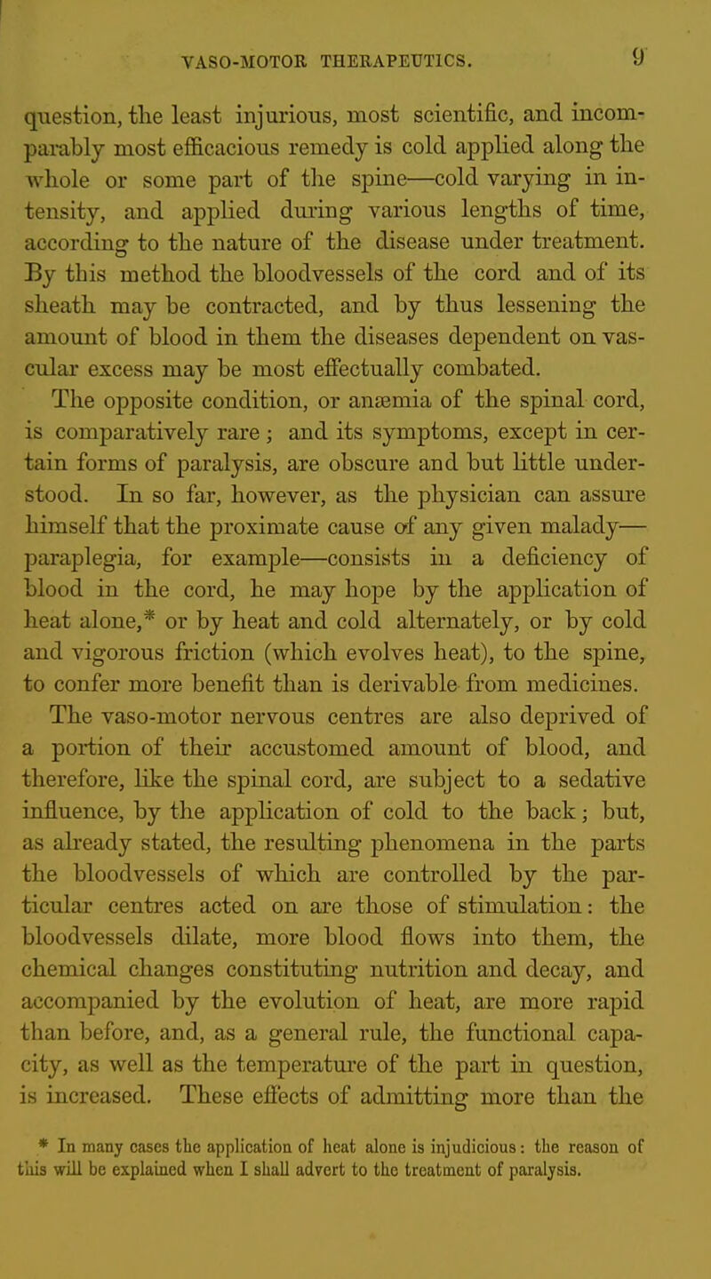 question, the least injurious, most scientific, and incom- parably most efficacious remedy is cold applied along tlie whole or some part of the spine—cold varying in in- tensity, and applied during various lengths of time, accordingr to the nature of the disease under treatment. By this method the bloodvessels of the cord and of its sheath may be contracted, and by thus lessening the amount of blood in them the diseases dependent on vas- cular excess may be most effectually combated. The opposite condition, or anasmia of the spinal cord, is comparatively rare ; and its symptoms, except in cer- tain forms of paralysis, are obscure and but little under- stood. In so far, however, as the physician can assm'e himself that the proximate cause of any given malady— paraplegia, for example—consists in a deficiency of blood in the cord, he may hope by the application of heat alone,* or by heat and cold alternately, or by cold and vigorous friction (which evolves heat), to the spine, to confer more benefit than is derivable from medicines. The vaso-motor nervous centres are also deprived of a portion of their accustomed amount of blood, and therefore, like the spinal cord, are subject to a sedative influence, by the application of cold to the back; but, as already stated, the resulting phenomena in the parts the bloodvessels of which are controlled by the par- ticular centres acted on are those of stimulation: the bloodvessels dilate, more blood flows into them, the chemical changes constituting nutrition and decay, and accompanied by the evolution of heat, are more rapid than before, and, as a general rule, the functional capa- city, as well as the temperature of the part in question, is increased. These efi'ects of admitting more than the * In many cases the application of lieat alone is injudicious: the reason of this will be explained when I shall advert to the treatment of paralysis.