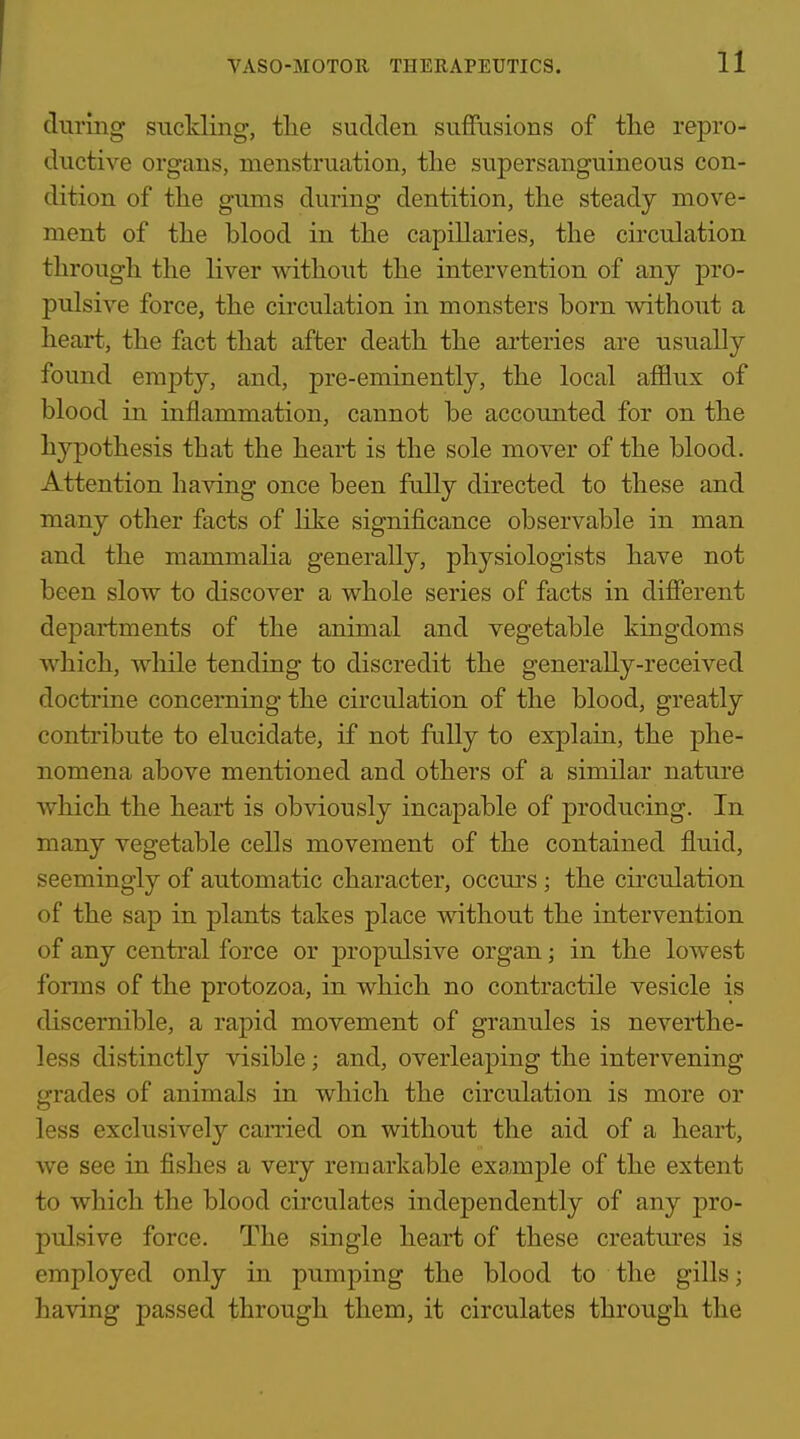 during sncMing, tlie sudden suffusions of the repro- ductive organs, menstruation, the supersanguineous con- dition of the gums during dentition, the steady move- ment of the blood in the capillaries, the circulation through the liver without the intervention of any pro- pulsive force, the circulation in monsters born without a heart, the fact that after death the arteries are usually found empty, and, pre-eminently, the local afflux of blood in inflammation, cannot be accounted for on the hypothesis that the heart is the sole mover of the blood. Attention having once been fully directed to these and many other facts of like significance observable in man and the mammalia generally, physiologists have not been slow to discover a whole series of facts in different departments of the animal and vegetable kingdoms which, while tending to discredit the generally-received doctrine concerning the circulation of the blood, greatly contribute to elucidate, if not fully to explain, the phe- nomena above mentioned and others of a similar nature which the heart is obviously incapable of producing. In many vegetable cells movement of the contained fluid, seemingly of automatic character, occurs ; the circulation of the sap in plants takes place without the intervention of any central force or propulsive organ; in the lowest forms of the protozoa, in which no contractile vesicle is discernible, a rapid movement of granules is neverthe- less distinctly visible; and, overleaping the intervening grades of animals in which the circulation is more or less exclusively carried on without the aid of a heart, we see in fishes a very remarkable example of the extent to which the blood circulates independently of any pro- pulsive force. The single heart of these creatm'es is employed only in pumping the blood to the gills; having passed through them, it circulates through the