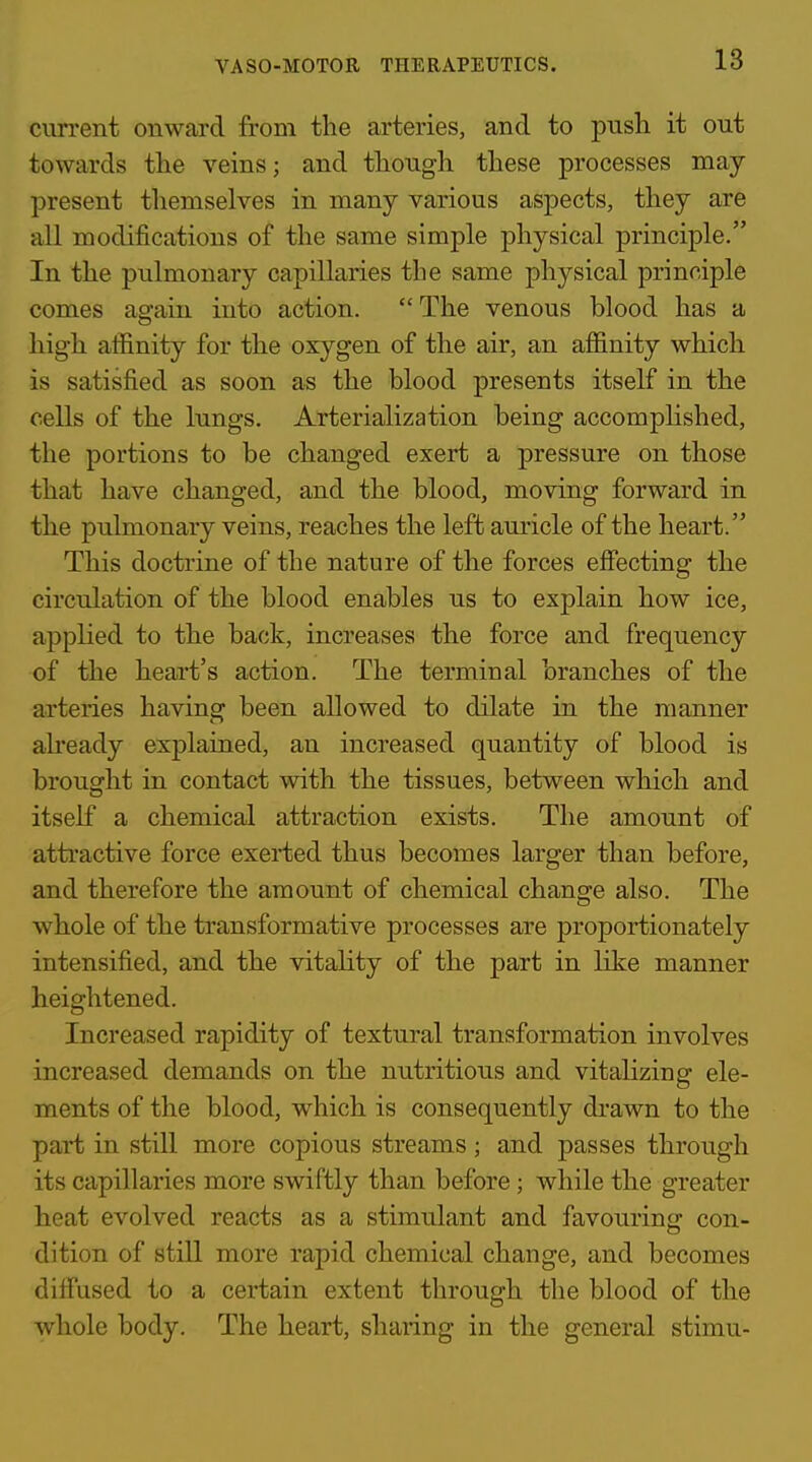 current onward from the arteries, and to push it out towards the veins; and though these processes may- present themselves in many various aspects, they are all modifications of the same simple physical principle. In the pulmonary capillaries the same physical principle comes as-ain into action. The venous blood has a high athnity for the oxygen of the air, an afl&nity which is satisfied as soon as the blood presents itself in the cells of the lungs. Arterialization being accomplished, the portions to be changed exert a pressure on those that have changed, and the blood, moving forward in the pulmonary veins, reaches the left auricle of the heart. This doctrine of the nature of the forces effecting the circulation of the blood enables us to explain how ice, applied to the back, increases the force and frequency of the heart's action. The terminal branches of the arteries having been allowed to dilate in the manner abeady explained, an increased quantity of blood is brought in contact with the tissues, between which and itself a chemical attraction exists. The amount of atti'active force exerted thus becomes larger than before, and therefore the amount of chemical change also. The whole of the transformative processes are proportionately intensified, and the vitality of the part in like manner heightened. Increased rapidity of textural transformation involves increased demands on the nutritious and vitalizing ele- ments of the blood, which is consequently di'awn to the part in still more copious streams ; and passes through its capillaries more swiftly than before; while the greater heat evolved reacts as a stimulant and favouring con- dition of still more rapid chemical change, and becomes diffused to a certain extent through the blood of the whole body. The heart, sharing in the general stimu-