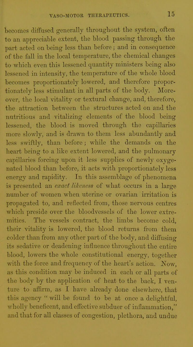 becomes diffused generally tlirouglioiit the system, often to an appreciable extent, the blood passing through the part acted on being less than before; and in consequence of the fall in the local temperature, the chemical changes to which even this lessened quantity ministers being also lessened in intensity, the temperature of the whole blood becomes proportionately lowered, and therefore propor- tionately less stimulant in all parts of the body. More- over, the local vitality or textural change, and, therefore, the attraction between the structures acted on and the nutritious and vitalizing elements of the blood being lessened, the blood is moved through the capillaries more slowly, and is drawn to them less abundantly and less swiftly, than before ; while the demands on the heart being to a like extent lowered, and the pulmonary capillaries forcing upon it less supplies of newly oxyge- nated blood than before, it acts with proportionately less energy and rapidity. In this assemblage of phenomena is presented an exact likeness of what occurs in a large number of women when uterine or ovarian irritation is propagated to, and reflected from, those nervous centres which preside over the bloodvessels of the lower extre- mities. The vessels contract, the limbs become cold, their vitality is lowered, the blood returns from them colder than from any other part of the body, and diffusing its sedative or deadening influence throughout the entire blood, lowers the whole constitutional energy, together with the force and frequency of the heart's action. Now, as this condition may be induced in each or all parts of the body by the application of heat to the back, I ven- ture to affirm, as I have already done elsewhere, that this agency  will be found to be at once a delightful, wholly beneficent, and effective subduer of inflammation, and that for all classes of congestion, plethora, and undue