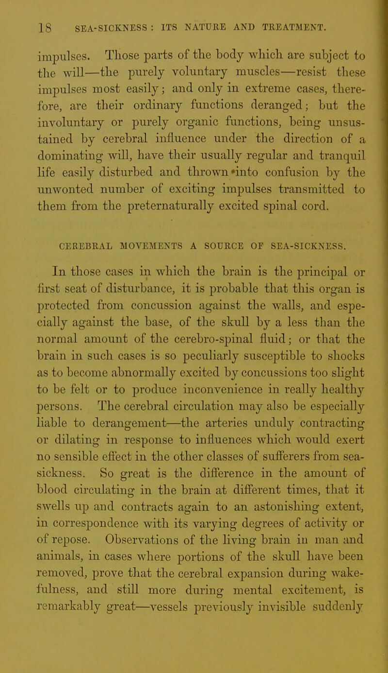 impulses. Those parts of tlie body which are subject to the will—the purely voluntary muscles—resist these impulses most easily; and only in extreme cases, there- fore, are their ordinary functions deranged; but the involuntaiy or purely organic functions, being unsus- tained by cerebral influence under the direction of a dominating will, have their usually regular and tranquil life easily disturbed and thrown'into confusion by the unwonted number of exciting impulses transmitted to them from the preternaturally excited spinal cord. CEREBRAL MOVEMENTS A SOURCE OP SEA-SICKNESS. In those cases in which the brain is the princij)al or first seat of disturbance, it is probable that this organ is protected from concussion against the walls, and espe- cially against the base, of the skull by a less than the normal amount of the cerebro-spinal fluid; or that the brain in such cases is so peculiarly susceptible to shocks as to become abnormally excited by concussions too slight to be felt or to produce inconvenience in really healthy persons. The cerebral circulation may also be especially liable to derangement—the arteries unduly contracting or dilating in response to influences which would exert no sensible efiect in the other classes of sufierers from sea- sickness. So great is the difierence in the amount of blood cii'cidating in the brain at difierent times, that it swells up and contracts again to an astonishing extent, in correspondence with its varying degrees of acti%dty or of repose. Observations of the living brain in man and animals, in cases where portions of the skuU have been removed, prove that the cerebral expansion during wake- fulness, and stiU more during mental excitement, is remarkably great—vessels previously invisible suddenly